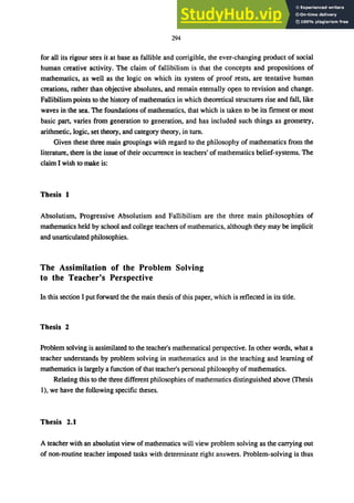 294
for all its rigour sees it at base as fallible and corrigible, the ever-changing product of social
human creative activity. The claim of fallibilism is that the concepts and propositions of
mathematics, as well as the logic on which its system of proof rests, are tentative human
creations, rather than objective absolutes, and remain eternally open to revision and change.
Fallibilism points to the history of mathematics in which theoretical structures rise and fall, like
waves in the sea. The foundations of mathematics, that which is taken to be its firmest or most
basic part, varies from generation to generation, and has included such things as geometry,
arithmetic, logic, set theory, and category theory, in tum.
Given these three main groupings with regard to the philosophy of mathematics from the
literature, there is the issue of their occurrence in teachers' of mathematics belief-systems. The
claim I wish to make is:
Thesis 1
Absolutism, Progressive Absolutism and Fallibilism are the three main philosophies of
mathematics held by school and college teachers of mathematics, although they may be implicit
and unarticulated philosophies.
The Assimilation of the Problem Solving
to the Teacher's Perspective
In this section I put forward the the main thesis of this paper, which is reflected in its title.
Thesis 2
Problem solving is assimilated to the teacher's mathematical perspective. In other words, what a
teacher understands by problem solving in mathematics and in the teaching and learning of
mathematics is largely a function of that teacher's personal philosophy of mathematics.
Relating this to the three different philosophies of mathematics distinguished above (Thesis
1), we have the following specific theses.
Thesis 2.1
A teacher with an absolutist view of mathematics will view problem solving as the carrying out
of non-routine teacher imposed tasks with determinate right answers. Problem-solving is thus
 