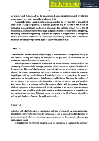 295
an activity which follows on from the transmission of mathematical content, and provides the
means to apply previously learned knowledge and skills.
Associated with this perspective one might expect to find the view that there is a single best
method for solving any problem. In addition, problems may be viewed as the means of
motivating students through challenge or 'relevance'. The teacher's primary role is that of
transmitter and communicator of knowledge, and problems are a secondary means of applying,
reinforcing and motivating learning. Given that the emphasis of this perspective is on objective
truth in mathematics, and hence on the determinate answer to any problem, there is a tendency
to identify problem solving with the object of inquiry, the problem itself.
Thesis 2.2
A teacher with a progressive absolutist philosophy of mathematics will view problem-solving as
the means to develop and employ the strategies and the processes of mathematics, and to
uncover the truths and structures of mathematics.
This perspective can be expected to emphasise the role of human i.e. learner activity in the
uncovering of mathematical knowledge, as well as valuing the process aspects of mathematics
for themselves. Thus carefully chosen and contrived environments, contexts and problems are
given to the learners to experience and explore, and they are guided to solve the problems
implicitly or explicitly contained in them. Knowledge is expected to emerge from the learner's
experiences, and the teacher's role is that of manager and facilitator. Given that the emphasis of
this perspective is on human activity in creating or at least uncovering new mathematical
knowledge, there is a tendency to identify problem solving with the process. However,
strategic compliance with an ethos which is not conducive to an inquiry based classroom
approach may lead to problem-solving being treated as another area of content to be added on to
the mathematics curriculum. This may, in practice, result in the identification of problem
solving with the object of inquiry, the problems themselves.
Thesis 2.3
A teacher with a fallibiJist view of mathematics will view problem solving as the appropriate
pedagogy to employ in the classroom. In particular, it is seen as a socially mediated process of
problem posing and solution construction, requiring discussion for the negotiation of meanings,
strategies and proofs.
In an appropriate environment, this perspective can be expected to emphasise the autonomy
 