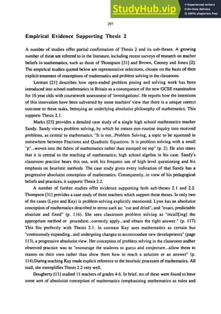 297
Empirical Evidence Supporting Thesis 2
A number of studies offer partial confirmation of Thesis 2 and its sub-theses. A growing
number of these are referred to in the literature, including recent surveys of research on teacher
beliefs in mathematics, such as those of Thompson [31] and Brown, Cooney and Jones [2].
The empirical studies quoted below are representative selections, chosen on the basis of their
explicit treatment ofconceptions of mathematics and problem solving in the classroom.
Lerman [21] describes how open-ended problem posing and solving work has been
introduced into school mathematics in Britain as a consequence of the new GCSE examination
for 16 year olds with coursework assessment of 'investigations'. He reports how the intentions
of this innovation have been subverted by some teachers' view that there is a unique correct
outcome to these tasks, betraying an underlying absolutist philosophy of mathematics. This
supports Thesis 2.1.
Marks [23] provides a detailed case study of a single high school mathematics teacher
Sandy. Sandy views problem solving, by which he means non-routine inquiry into received
problems, as central to mathematics. "It is not...Problem Solving, a topic to be squeezed in
somewhere between Fractions and Quadratic Equations. It is problem solving with a small
"p"...woven into the fabric of mathematics rather than stamped on top" (p. 2). He also states
that it is central to the teaching of mathematics; high school algebra in his case. Sandy's
classroom practice bears this out, with his frequent use of high-level questioning and his
emphasis on heuristic methods. The case study gives every indication of that Sandy has a
progressive absolutist conception of mathematics. Consequently, in view of his pedagogical
beliefs and practices, it supports Thesis 2.2.
A number of further studies offer evidence supporting both sub-theses 2.1 and 2.2.
Thompson [31] provides a case study of three teachers which support these theses. In only two
of the cases (Lynn and Kay) is problem-solving explicitly mentioned. Lynn has an absolutist
conception of mathematics described in terms such as: "cut and dried", and "exact, predictable
absolute and fixed" (p. 116). She sees classroom problem solving as "recall[ing] the
appropriate method or procedure...correctly apply...and obtain the right answer." (p. 117)
This fits perfectly with Thesis 2.1. In contrast Kay sees mathematics as certain but
"continuously expanding...and undergoing changes to accommodate new developments" (page
113), a progressive absolutist view. Her conception of problem solving in the classroom andher
observed practice was to "encourage the students to guess and conjecture...allow them to
reason on their own rather than show them how to reach a solution or an answer" (p.
114).During teaching Kay made explicit reference to the heuristic processes of mathematics. All
inall, she exemplifies Thesis 2.2 very well.
Dougherty [11] studied II teachers of grades 4-6. In brief, ten of these were found to have
some sort of absolutist conception of mathematics (emphasising mathematics as rules and
 