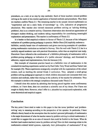 298
procedures, as a tool, or as step by step methods}. Each of these teachers viewed problem
solving as the more or less routine application of learned methods and procedures. Thus these
ten teachers confirm Thesis 2.1. The remaining teacher in the sample viewed mathematics as
"experiential and not a static body of knowledge" (p. l23), indicative of progressive
absolutism. This teacher also viewed classroom problem solving as 'solving thinking
problems', that is as a creative activity. Classroom observation also showed an appreciation of
divergent student thinking, and students taking responsibility for contributing meaningful
explanations and presentations. This teacher is confirmatory of Thesis 2.2.
It is harder to find empirical evidence in favour of Thesis 2.3, because of the infrequent
realisation of a problem-posing pedagogy in practice. Mellin-Olsen [24] implicitly endorses a
fallibilist, socially based view of mathematics and gives convincing examples of a problem-
posing mathematics curriculum as realised in Norway. This fits well with Thesis 2.3, but is a
carefully argued academic case with practical illustrations, rather than an empirical case study.
Elsewhere I have referred to the combination of a fallibilist philosophy of mathematics with a
problem-posing pedagogy as indicative of a 'public educator' ideology, and illustrated its
adherents, support and implementations, from the literature [14].
One example of classroom practice based on a fallibilist view of mathematics is the
constructivist teaching experiments carried out by Paul Cobb, Terry Wood and Ema Yackel (see
for example [5]). These experiments strategically complied with the expectations of the school
context, such as teaching the normal Grade 2 curriculum. They adopted a small-group
problem-solving pedagogical approach in which children discussed and contrasted their own
solutions and methods, rather than relying on the authority of the teacher for arbitration. Thus
this example is similar to the strategic compliance discussed under Thesis 2.3.
I should close this section by admitting that having pieced together some confirmatory
evidence, as I have done, does not constitute a scientific test of my theses. For I have not
sought to falsify them. However, what I offer is a plausible but conjectured explanation, with
some theoretical and empirical support.
Conclusion
The key point I have tried to make in this paper is that the terms 'problem' and 'problem-
solving' vary in meaning according to the perspective of the speaker. In particular, I have
offered a theory based on the assumption that the teacher's personal philosophy of mathematics
is the major determinant of what the teacher means by problem solving in school mathematics. I
would like to suggest this as an area of research that could be fruitful in the future. What do
teachers (and student teachers) mean by problem solving? How do their meanings relate to the
mathematics-related belief-systems, especially their philosophies of mathematics? If my
 