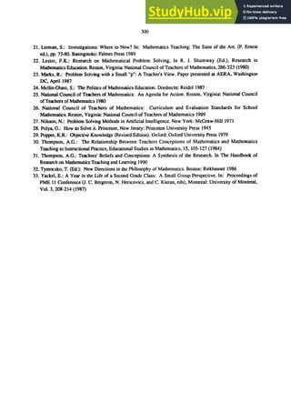 300
21. Lennan, S.: Investigations: Where to Now? In: Mathematics Teaching: The Slate of the Art. (p. Ernest
ed.), pp. 73-80. Basingstoke: Falmer Press 1989
22. Lester, F.K.: Research on Mathematical Problem Solving, In R. J. Shumway (Ed.), Research in
Mathematics Education. Reston, Virginia: National Council ofTeachers of Mathematics, 286-323 (1980)
23. Marks, R.: Problem Solving with a Small up": A Teacher's View. Paper presented at AERA, Washington
DC, April 1987
24. Mellin-Olsen, S.: The Politics of Mathematics Education. Dordrecht: Reidel 1987
25. National Council of Teachers of Mathematics: An Agenda for Action. Reston, Virginia: National Council
ofTeachers of Mathematics 1980
26. National Council of Teachers of Mathematics: Curriculum and Evaluation Standards for School
Mathematics. Reston, Virginia: National Council of Teachers of Mathematics 1989
27. Nilsson, N.: Problem Solving Methods in Artificial Intelligence. New York: McGraw-Hill 1971
28. Polys, G.: How to Solve it. Princeton, New Jersey: Princeton University Press 1945
29. Popper, K.R.: Objective Knowledge (Revised Edition). Oxford: Oxford University Press 1979
30. Thompson, A.G.: The Relationship Between Teachers Conceptions of Mathematics and Mathematics
Teaching to Inslructional Practice, Educational Studies in Mathematics, IS, 105-127 (1984)
31. Thompson, A.G.: Teachers' Beliefs and Conceptions: A Synthesis of the Research. In The Handbook of
Research on Mathematics Teaching and Learning 1990
32. Tymoczko, T. (Ed.): New Directions in the Philosophy of Mathematics. Boston: Birkhauser 1986
33. Yackel, E.: A Year in the Life of a Second Grade Class: A Small Group Perspective. In: Proceedings of
PME II Conference (J. C. Bergeron, N. Herscovics, and C. Kieran, cds), Montreal: University of Montreal,
Vol. 3,208-214 (1987)
 