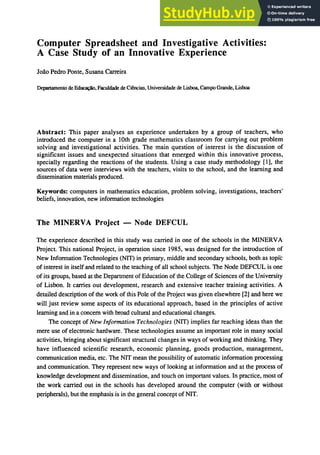 Computer Spreadsheet and Investigative Activities:
A Case Study of an Innovative Experience
loao Pedro Ponte, Susana Carreira
Departamento de ｅ､ｾＬ＠ Faculdade de Ciencias, Universidade de Lisboa, Campo Grande, Lisboa
Abstract: This paper analyses an experience undertaken by a group of teachers, who
introduced the computer in a 10th grade mathematics classroom for carrying out problem
solving and investigational activities. The main question of interest is the discussion of
significant issues and unexpected situations that emerged within this innovative process,
specially regarding the reactions of the students. Using a case study methodology [1], the
sources of data were interviews with the teachers, visits to the school, and the learning and
dissemination materials produced.
Keywords: computers in mathematics education, problem solving, investigations, teachers'
beliefs, innovation, new information technologies
The MINERVA Project - Node DEFCUL
The experience described in this study was carried in one of the schools in the MINERVA
Project. This national Project, in operation since 1985, was designed for the introduction of
New Information Technologies (NIT) in primary, middle and secondary schools, both as tOpIc
of interest in itself and related to the teaching of all school subjects. The Node DEFCUL is one
of its groups, based at the Department of Education of the College of Sciences of the University
of Lisbon. It carries out development, research and extensive teacher training activities. A
detailed description of the work of this Pole of the Project was given elsewhere [2] and here we
will just review some aspects of its educational approach, based in the principles of active
learning and in a concern with broad cultural and educational changes.
The concept of New Information Technologies (NIT) implies far reaching ideas than the
mere use of electronic hardware. These technologies assume an important role in many social
activities, bringing about significant structural changes in ways of working and thinking. They
have influenced scientific research, economic planning, goods production, management,
communication media, etc. The NIT mean the possibility of automatic information processing
and communication. They represent new ways of looking at information and at the process of
knowledge development and dissemination, and touch on important values. In practice, most of
the work carried out in the schools has developed around the computer (with or without
peripherals), but the emphasis is in the general concept of NIT.
 