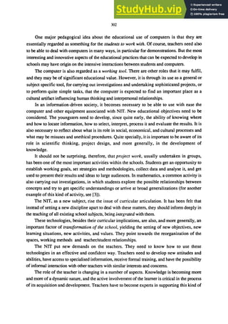302
One major pedagogical idea about the educational use of computers is that they are
essentially regarded as something for the students to work with. Of course, teachers need also
to be able to deal with computers in many ways, in particular for demonstrations. But the most
interesting and innovative aspects of the educational practices that can be expected to develop in
schools may have origin on the intensive interactions between students and computers.
The computer is also regarded as a working tool. There are other roles that it may fulfil,
and they may be of significant educational value. However, it is through its use as a general or
subject specific tool, for carrying out investigations and undertaking sophisticated projects, or
to perform quite simple tasks, that the computer is expected to find an important place as a
cultural artifact influencing human thinking and interpersonal relationships.
In an information-driven society, it becomes necessary to be able to use with ease the
computer and other equipment associated with NIT. New educational objectives need to be
considered. The youngsters need to develop, since quite early, the ability of knowing where
and how to locate information, how to select, interpret, process it and evaluate the results. It is
also necessary to reflect about what is its role in social, economical, and cultural processes and
what may be misuses and unethical procedures. Quite specially, it is important to be aware of its
role in scientific thinking, project design, and more generally, in the development of
knowledge.
It should not be surprising, therefore, that project work, usually undertaken in groups,
has been one of the most important activities within the schools. Students get an opportunity to
establish working goals, set strategies and methodologies, collect data and analyse it, and get
used to present their results and ideas to large audiences. In mathematics, a common activity is
also carrying out investigations, in which students explore the possible relationships between
concepts and try to get specific understandings or arrive at broad generalizations (for another
example of this kind of activity, see [3]).
The NIT, as a new subject, rise the issue of curricular articulation. It has been felt that
instead of setting a new discipline apart to deal with these matters, they should inform deeply in
the teaching of all existing school subjects, being integrated with them.
These technologies, besides their curricular implications, are also, and more generally, an
important factor of transformation of the school, yielding the setting of new objectives, new
learning situations, new activities, and values. They point towards the reorganization of the
spaces, working methods and teacher/student relationships.
The NIT put new demands on the teachers. They need to know how to use these
technologies in an effective and confident way. Teachers need to develop new attitudes and
abilities, have access to specialised information, receive formal training, and have the possibility
of informal interaction with other teachers with similar interests and concerns.
The role of the teacher is changing in a number of aspects. Knowledge is becoming more
and more of a dynamic nature, and the active involvement of the learner is critical in the process
of its acquisition and development. Teachers have to become experts in supporting this kind of
 