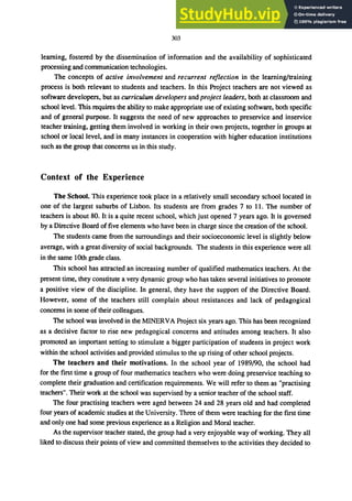 303
learning, fostered by the dissemination of information and the availability of sophisticated
processing and communication technologies.
The concepts of active involvement and recurrent reflection in the learning/training
process is both relevant to students and teachers. In this Project teachers are not viewed as
software developers, but as curriculum developers and project leaders, both at classroom and
school level. This requires the ability to make appropriate use of existing software, both specific
and of general purpose. It suggests the need of new approaches to preservice and inservice
teacher training, getting them involved in working in their own projects, together in groups at
school or local level, and in many instances in cooperation with higher education institutions
such as the group that concerns us in this study.
Context of the Experience
The School. This experience took place in a relatively small secondary school located in
one of the largest suburbs of Lisbon. Its students are from grades 7 to 11. The number of
teachers is about 80. It is a quite recent school, which just opened 7 years ago. It is governed
by a Directive Board offive elements who have been in charge since the creation of the school.
The students came from the surroundings and their socioeconomic level is slightly below
average, with a great diversity of social backgrounds. The students in this experience were all
in the same 10th grade class.
This school has attracted an increasing number of qualified mathematics teachers. At the
present time, they constitute a very dynamic group who has taken several initiatives to promote
a positive view of the discipline. In general, they have the support of the Directive Board.
However, some of the teachers still complain about resistances and lack of pedagogical
concerns in some of their colleagues.
The school was involved in the MINERVA Project six years ago. This has been recognized
as a decisive factor to rise new pedagogical concerns and attitudes among teachers. It also
promoted an important setting to stimulate a bigger participation of students in project work
within the school activities and provided stimulus to the up rising of other school projects.
The teachers and their motivations. In the school year of 1989/90, the school had
for the first time a group of four mathematics teachers who were doing preservice teaching to
complete their graduation and certification requirements. We will refer to them as "practising
teachers". Their work at the school was supervised by a senior teacher of the school staff.
The four practising teachers were aged between 24 and 28 years old and had completed
four years of academic studies at the University. Three of them were teaching for the first time
and only one had some previous experience as a Religion and Moral teacher.
As the supervisor teacher stated, the group had a very enjoyable way of working. They all
liked to discuss their points of view and committed themselves to the activities they decided to
 