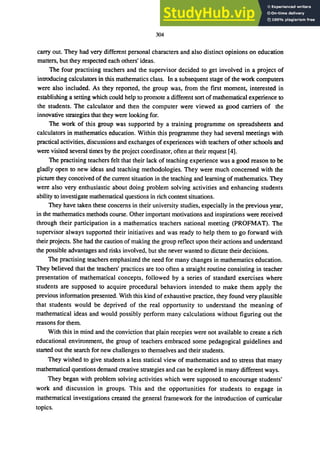 304
carry out. They had very different personal characters and also distinct opinions on education
matters, but they respected each others' ideas.
The four practising teachers and the supervisor decided to get involved in a project of
introducing calculators in this mathematics class. In a subsequent stage of the work computers
were also included. As they reponed, the group was, from the first moment, interested in
establishing a setting which could help to promote a different son of mathematical experience to
the students. The calculator and then the computer were viewed as good carriers of the
innovative strategies that they were looking for.
The work of this group was supported by a training programme on spreadsheets and
calculators in mathematics education. Within this programme they had several meetings with
practical activities, discussions and exchanges of experiences with teachers of other schools and
were visited several times by the project coordinator, often at their request [4].
The practising teachers felt that their lack of teaching experience was a good reason to be
gladly open to new ideas and teaching methodologies. They were much concerned with the
picture they conceived of the current situation in the teaching and learning of mathematics. They
were also very enthusiastic about doing problem solving activities and enhancing students
ability to investigate mathematical questions in rich content situations.
They have taken these concerns in their university studies. especially in the previous year,
in the mathematics methods course. Other important motivations and inspirations were received
through their participation in a mathematics teachers national meeting (PROFMAT). The
supervisor always supponed their initiatives and was ready to help them to go forward with
their projects. She had the caution of making the group reflect upon their actions and understand
the possible advantages and risks involved. but she never wanted to dictate their decisions.
The practising teachers emphasized the need for many changes in mathematics education.
They believed that the teachers' practices are too often a straight routine consisting in teacher
presentation of mathematical concepts. followed by a series of standard exercises where
students are supposed to acquire procedural behaviors intended to make them apply the
previous information presented. With this kind of exhaustive practice, they found very plausible
that students would be deprived of the real opportunity to understand the meaning of
mathematical ideas and would possibly perform many calculations without figuring out the
reasons for them.
With this in mind and the conviction that plain recepies were not available to create a rich
educational environment, the group of teachers embraced some pedagogical guidelines and
started out the search for new challenges to themselves and their students.
They wished to give students a less statical view of mathematics and to stress that many
mathematical questions demand creative strategies and can be explored in many different ways.
They began with problem solving activities which were supposed to encourage students'
work and discussion in groups. This and the opportunities for students to engage in
mathematical investigations created the general framework for the introduction of curricular
topics.
 