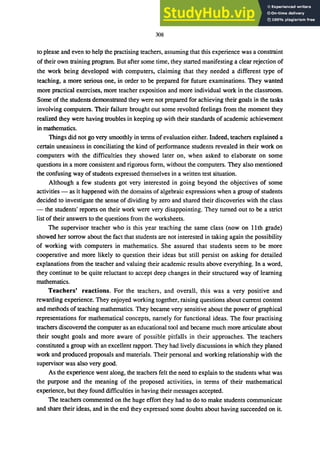 308
to please and even to help the practising teachers, assuming that this experience was a constraint
of their own training program. But after some time, they started manifesting a clear rejection of
the work being developed with computers, claiming that they needed a different type of
teaching, a more serious one, in order to be prepared for future examinations. They wanted
more practical exercises, more teacher exposition and more individual work in the classroom.
Some of the students demonstrated they were not prepared for achieving their goals in the tasks
involving computers. Their failure brought out some revolted feelings from the moment they
realized they were having troubles in keeping up with their standards of academic achievement
in mathematics.
Things did not go very smoothly in terms of evaluation either. Indeed, teachers explained a
certain uneasiness in conciliating the kind of performance students revealed in their work on
computers with the difficulties they showed later on, when asked to elaborate on some
questions in a more consistent and rigorous form, without the computers. They also mentioned
the confusing way of students expressed themselves in a written test situation.
Although a few students got very interested in going beyond the objectives of some
activities - as it happened with the domains of algebraic expressions when a group of students
decided to investigate the sense of dividing by zero and shared their discoveries with the class
- the students' reports on their work were very disappointing. They turned out to be a strict
list of their answers to the questions from the worksheets.
The supervisor teacher who is this year teaching the same class (now on 11th grade)
showed her sorrow about the fact that students are not interested in taking again the possibility
of working with computers in mathematics. She assured that students seem to be more
cooperative and more likely to question their ideas but still persist on asking for detailed
explanations from the teacher and valuing their academic results above everything. In a word,
they continue to be quite reluctant to accept deep changes in their structured way of learning
mathematics.
Teachers' reactions. For the teachers, and overall, this was a very positive and
rewarding experience. They enjoyed working together, raising questions about current content
and methods of teaching mathematics. They became very sensitive about the power of graphical
representations for mathematical concepts, namely for functional ideas. The four practising
teachers discovered the computer as an educational tool and became much more articulate about
their sought goals and more aware of possible pitfalls in their approaches. The teachers
constituted a group with an excellent rapport. They had lively discussions in which they planed
work and produced proposals and materials. Their personal and working relationship with the
supervisor was also very good.
As the experience went along, the teachers felt the need to explain to the students what was
the purpose and the meaning of the proposed activities, in terms of their mathematical
experience, but they found difficulties in having their messages accepted.
The teachers commented on the huge effort they had to do to make students communicate
and share their ideas, and in the end they expressed some doubts about having succeeded on it.
 