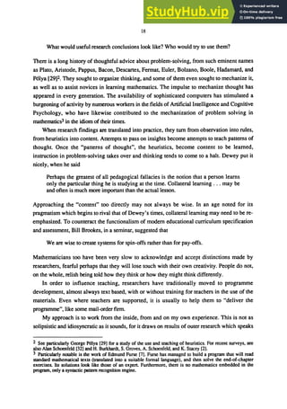 18
What would useful research conclusions look like? Who would try to use them?
There is a long history of thoughtful advice about problem-solving, from such eminent names
as Plato, Aristotle, Pappus, Bacon, Descartes, Fermat, Euler, Bolzano, Boole, Hadamard, and
P6lya [29]2. They sought to organize thinking, and some of them even sought to mechanize it,
as well as to assist novices in learning mathematics. The impulse to mechanize thought has
appeared in every generation. The availability of sophisticated computers has stimulated a
burgeoning of activity by numerous workers in the fields of Artificial Intelligence and Cognitive
Psychology, who have likewise contributed to the mechanization of problem solving in
mathematics3 in the idiom of their times.
When research findings are translated into practice, they turn from observation into rules,
from heuristics into content. Attempts to pass on insights become attempts to teach patterns of
thought. Once the "patterns of thought", the heuristics, become content to be learned,
instruction in problem-solving takes over and thinking tends to come to a halt. Dewey put it
nicely, when he said
Perhaps the greatest of all pedagogical fallacies is the notion that a person learns
only the particular thing he is studying at the time. Collateral learning ... may be
and often is much more important than the actual lesson.
Approaching the "content" too directly may not always be wise. In an age noted for its
pragmatism which begins to rival that of Dewey's times, collateral learning may need to be re-
emphasized. To counteract the functionalism of modern educational curriculum specification
and assessment, Bill Brookes, in a seminar, suggested that
We are wise to create systems for spin-offs rather than for pay-offs.
Mathematicians too have been very slow to acknowledge and accept distinctions made by
researchers, fearful perhaps that they will lose touch with their own creativity. People do not,
on the whole, relish being told how they think or how they might think differently.
In order to influence teaching, researchers have traditionally moved to programme
development, almost always text based, with or without training for teachers in the use of the
materials. Even where teachers are supported, it is usually to help them to "deliver the
programme", like some mail-order firm.
My approach is to work from the inside, from and on my own experience. This is not as
solipsistic and idiosyncratic as it sounds, for it draws on results of outer research which speaks
2 See particularly George POlya [29] for a study of the use and teaching of heuristics. For recent surveys, see
also Alan Schoenfeld [32] and H. Burkhardt, S. Groves, A. Schoenfeld, and K. Stacey [2].
3 Particularly notable is the work of Edmund Furse [7]. Furse has managed to build a program that will read
standard mathematical texts (translated into a suitable formal language), and then solve the end-of-chapter
exercises. Its solutions look like those of an expert. Furthermore, there is no mathematics embedded in the
program, only a syntactic pattern recognition engine.
 
