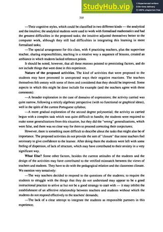 310
-Their cognitive styles, which could be classified in two different kinds - the analytical
and the intuitive; the analytical students were used to work with fonnalised mathematics and had
the greatest difficulties in the proposed tasks; the intuitive adjusted themselves better to the
computer work, although they still had difficulties in integrating this learning in more
formalised tasks;
-The special arrangement for this class, with 4 practising teachers, plus the supervisor
teacher, sharing responsibilities, teaching in a rotative way a sequence of lessons, created an
ambiance in which students lacked reference points.
It should be noted, however, that all these reasons pointed to preexisting factors, and do
not include things that were done in this experience.
Nature of the proposed activities. The kind of activities that were proposed to the
students may have promoted in unexpected ways their negative reactions. The teachers
themselves felt uneasy with some of them and considered that they should be improved. Some
aspects in which this might be done include for example (and the teachers agree with these
comments):
-A broader exploration in the case of domains of expressions; the activity carried was
quite narrow, following a strictly algebraic perspective (with no functional or graphical ideas),
well in the spirit of the current Portuguese syllabus;
-A more gradual exploration of the second degree polynomial; the activity as carried
begun with a complex task which was quite difficult to handle; the students were required to
make some generalizations from this situation, but they did the "wrong" generalizations, which
were false, and there was no clear way for them to proceed correcting their conjectures;
However, there is something more difficult to describe about the tasks that might also be of
importance. The proposed activities do not provide the sort of "closure" that most teachers feel
necessary to give confidence to the learner. After doing them the students were left with some
feeling of dispersion, of lack of structure, which may have contributed to their anxiety in a very
significant way.
What Else? Some other factors, besides the current attitudes of the students and the
design of the activities may have contributed to the verified mismatch between the views of
teachers and students. They have to do with the pedagogical relation and the classroom climate.
We mention very tentatively:
-The way teachers decided to respond to the questions of the students; to require the
students to struggle with the things that they do not understand may appear to be a good
instructional practice to arrive at but not be a good strategy to start with - it may inhibit the
establishment of an affective relationship between teachers and students without which the
students do not respond effectively to the teachers' demands;
-The lack of a clear attempt to integrate the students as responsible partners in this
experience;
 