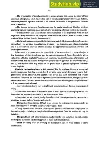 311
-The organization of the classroom in two main groups, one on and the other off the
computer, taking turns, which has worked well in previous experiences with younger students,
may have promoted a pace of work that is not suitable for students at this grade level and with
these expectations;
-The fact that no way was found to overcome the special situation of this class (the four
practising teachers plus the advisory teacher), providing strong reference points to the students;
-Eventually there was an insufficient conceptualization of the experience: What are our
objectives? Why do we want the computer? What should be its role? What is the role of the
students? What shall we do to let them assume it?
-The lack of concern with possible limitations or undesirable features of the software; the
spreadsheet - as any other general purpose program - has limitations as well as potentialities
and it is necessary to be aware of them to create the appropriate educational activities and
learning environment.
In fact much as been said about the potentialities of the spreadsheet. Let us mention just a
few limitations: (a) there is only one way for reasoning to proceed: from a formula (or given
values) to a table to a graph; (b) "misbehaved" points may exist in the domain of a function and
the spreadsheet does not indicate them (specially if they do not appear on the constructed table);
and (c) non required lines may appear on the graphs such as pseudo-asymptotes and other
connecting lines.
What did the teachers learn in this process? For the teachers this was a strong and
positive experience that they enjoyed. It will certainly leave a mark for many years in their
professional styles. However, the teachers were aware that their experience had several
limitations. They were not sure how to regard the difficulties of the students, and specially how
to overcome them. They and we can draw several lessons from what happened (hopefully these
will not appear as contradictory):
-Innovation is not always easy to implement; sometimes things develop in unexpected
ways;
-Innovations may result or not result; there is not a special axiom saying that all the
innovations are necessarily successful as we fIrst conceived them;
-Innovations are not valuable just by themselves; their value depends on the measure they
contribute towards students' learning and growth;
-The fact that things become difficult is not a reason for giving up; it is a reason to let us
think on the sources of problems and on how to overcome them;
-Group dynamics is a factor of creativity and personal confIdence in carrying out an
innovation project; it brings a completely different experience from the teacher working in
isolation;
-The spreadsheet, with all its limitations, can be indeed a very useful tool for mathematics
teaching and to promote a different approach to many mathematics topics;
-There are many ways of working in mathematics and of what means to learn
mathematics;
 
