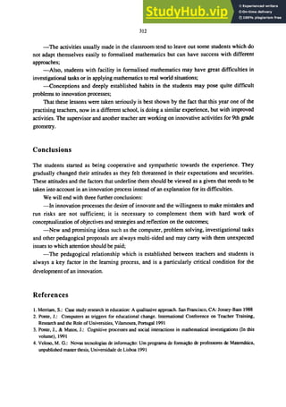 312
-The activities usually made in the classroom tend to leave out some students which do
not adapt themselves easily to formalised mathematics but can have success with different
approaches;
-Also, students with facility in formalised mathematics may have great difficulties in
investigational tasks or in applying mathematics to real world situations;
-Conceptions and deeply established habits in the students may pose quite difficult
problems to innovation processes;
That these lessons were taken seriously is best shown by the fact that this year one of the
practising teachers, now in a different school, is doing a similar experience, but with improved
activities. The supervisor and another teacher are working on innovative activities for 9th grade
geometry.
Conclusions
The students started as being cooperative and sympathetic towards the experience. They
gradually changed their attitudes as they felt threatened in their expectations and securities.
These attitudes and the factors that underline them should be viewed as a given that needs to be
taken into account in an innovation process instead of an explanation for its difficulties.
We will end with three further conclusions:
-In innovation processes the desire of innovate and the willingness to make mistakes and
run risks are not sufficient; it is necessary to complement them with hard work of
conceptualization ofobjectives and strategies and reflection on the outcomes;
-New and promising ideas such as the computer, problem solving, investigational tasks
and other pedagogical proposals are always multi-sided and may carry with them unexpected
issues to which attention should be paid;
-The pedagogical relationship which is established between teachers and students is
always a key factor in the learning process, and is a particularly critical condition for the
development of an innovation.
References
1. Merriam, S.: Case study research in education: A qualitative approach. San Francisco, CA: Jossey-Bass 1988
2. Ponte, J.: Computers as biggers for educational change. International Conference on Teacher Training,
Research and the Role ofUniversities, ViIamoura, Portugal 1991
3. Ponte, J., & Matos, J.: Cognitive processes and social interactions in mathematical investigations (In this
volume), 1991
4. Veloso, M. G.: Novas tecnologias de informal;iio: Um programa de formalrAo de professores de Matematica,
unpublished master thesis, Universidade de Lisboa 1991
 