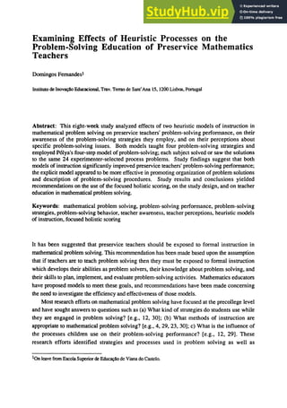 Examining Effects of Heuristic Processes on the
Problem-Solving Education of Preservice Mathematics
Teachers
Domingos Fernandesl
Instituto de ｉｮｯｶ｡ｾｯ＠ Educacional, Trav. Terms de Sant'Ana 15, 1260 Lisboa, Portugal
Abstract: This eight-week study analyzed effects of two heuristic models of instruction in
mathematical problem solving on preservice teachers' problem-solving performance, on their
awareness of the problem-solving strategies they employ, and on their perceptions about
specific problem-solving issues. Both models taught four problem-solving strategies and
employed P6lya's four-step model of problem-solving; each subject solved or saw the solutions
to the same 24 experimenter-selected process problems. Study findings suggest that both
models of instruction significantly improved preservice teachers' problem-solving performance;
the explicit model appeared to be more effective in promoting organization of problem solutions
and description of problem-solving procedures. Study results and conclusions yielded
recommendations on the use of the focused holistic scoring, on the study design, and on teacher
education in mathematical problem solving.
Keywords: mathematical problem solving, problem-solving performance, problem-solving
strategies, problem-solving behavior, teacher awareness, teacher perceptions, heuristic models
of instruction, focused holistic scoring
It has been suggested that preservice teachers should be exposed to formal instruction in
mathematical problem solving. This recommendation has been made based upon the assumption
that if teachers are to teach problem solving then they must be exposed to formal instruction
which develops their abilities as problem solvers, their knowledge about problem solving, and
their skills to plan, implement, and evaluate problem-solving activities. Mathematics educators
have proposed models to meet these goals, and recommendations have been made concerning
the need to investigate the efficiency and effectiveness of those models.
Most research efforts on mathematical problem solving have focused at the precollege level
and have sought answers to questions such as (a) What kind of strategies do students use while
they are engaged in problem solving? [e.g., 12, 30]; (b) What methods of instruction are
appropriate to mathematical problem solving? [e.g., 4, 29, 23, 30]; c) What is the influence of
the processes children use on their problem-solving performance? [e.g., 12, 29]. These
research efforts identified strategies and processes used in problem solving as well as
IOn leave from Escola Superior de ｅ､ｵ｣｡ｾｯ＠ de Viana do Castelo.
 