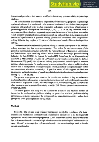314
instructional procedures that seem to be effective in teaching problem solving to precollege
students.
As a consequence of demands to implement problem-solving programs in precollege
mathematics instruction, mathematics educators and professional associations have proposed
programs with goals of better teacher preparation and greater instructional effectiveness in
promoting problem solving in the classroom [4, 7, 10, 11, 14, 15,24,26]. However, there is
no research evidence in direct support of conjectures that the use of instructional approaches
which implicitly or explicitly emphasize problem solving will contribute to the improvement of
(a) teacher's performance in problem solving; (b) teachers' awareness about the problem-
solving skills that they employ; or (c) teachers' effective use of models of instruction in problem
solving.
Teacher education in mathematical problem solving is a natural consequence of the problem-
solving emphasis that has been recommended. The vision for the improvement of the
precollege mathematics curriculum set forth by the National Council ofTeachers of Mathematics
(NCTM) is based upon a teaching method which models and encourages problem-solving
behavior. In fact. NCTM's An Agenda for Action [25], Guidelines for the Preparation of
Teachers of Mathematics [26], and its Curriculum and Evaluation Standards for School
Mathematics [27] specify that (a) teacher training programs must be re-designed to meet the
problem-solving emphasis; (b) teachers must be competent problem solvers; and (c) teachers
must be able to teach problem-solving techniques. These goals have widespread support within
the mathematics education community. A practical result of this support has been the
development and implementation of models aimed at educating teachers in mathematical problem
solving [4, 11, 14, 15, 16].
The present investigation was based on the premise that teachers, if they are to become
teachers of problem solving, must be exposed to instruction which is directed toward improving
their abilities as problem solvers, their knowledge about problem solving, and their skills to
plan, implement, and assess problem-solving activities (R.I. Charles, personal communication,
October 25, 1986).
The major goal of this study was to examine the effects of two heuristic models of
instruction in mathematical problem solving on preservice teachers' problem-solving
performance, on their awareness of the problem-solving strategies they employ, and on their
perceptions about specific problem-solving issues
Method
SUbjects. The subjects were 68 preservice teachers enrolled in two classes of a three-
semester hour Mathematics Methods Course. More than 75 percent were in the 20-22 year old
age span and had no formal teaching experience. About halfof them claimed that they had taken
four or fewer mathematics courses in high school whereas the remaining half had taken five or
more. About 65 percent took four or fewer mathematics courses at the college level. All study
subjects were females.
 