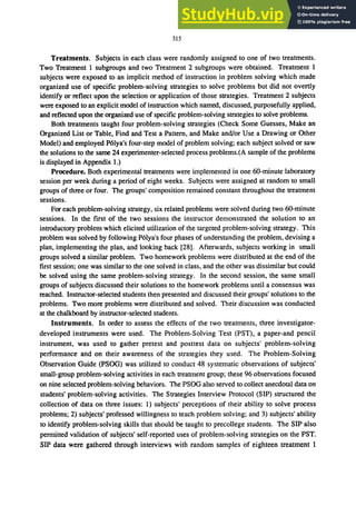 315
Treatments. Subjects in each class were randomly assigned to one of two treatments.
Two Treatment 1 subgroups and two Treatment 2 subgroups were obtained. Treatment 1
subjects were exposed to an implicit method of instruction in problem solving which made
organized use of specific problem-solving strategies to solve problems but did not overtly
identify or reflect upon the selection or application of those strategies. Treatment 2 subjects
were exposed to an explicit model of instruction which named, discussed, purposefully applied,
and reflected upon the organized use of specific problem-solving strategies to solve problems.
Both treatments taught four problem-solving strategies (Check Some Guesses, Make an
Organized List or Table, Find and Test a Pattern, and Make and/or Use a Drawing or Other
Model) and employed P6lya's four-step model of problem solving; each subject solved or saw
the solutions to the same 24 experimenter-selected process problems.(A sample of the problems
is displayed in Appendix 1.)
Procedure. Both experimental treatments were implemented in one 6O-minute laboratory
session per week during a period of eight weeks. Subjects were assigned at random to small
groups of three or four. The groups' composition remained constant throughout the treatment
sessions.
For each problem-solving strategy, six related problems were solved during two 6O-minute
sessions. In the first of the two sessions the instructor demonstrated the solution to an
introductory problem which elicited utilization of the targeted problem-solving strategy. This
problem was solved by following P6lya's four phases of understanding the problem, devising a
plan, implementing the plan, and looking back [28]. Afterwards, subjects working in small
groups solved a similar problem. Two homework problems were distributed at the end of the
first session; one was similar to the one solved in class, and the other was dissimilar but could
be solved using the same problem-solving strategy. In the second session, the same small
groups of subjects discussed their solutions to the homework problems until a consensus was
reached. Instructor-selected students then presented and discussed their groups' solutions to the
problems. Two more problems were distributed and solved. Their discussion was conducted
at the chalkboard by instructor-selected students.
Instruments. In order to assess the effects of the two treatments, three investigator-
developed instruments were used. The Problem-Solving Test (PST), a paper-and pencil
instrument, was used to gather pretest and posttest data on subjects' problem-solving
performance and on their awareness of the strategies they used. The Problem-Solving
Observation Guide (PSOG) was utilized to conduct 48 systematic observations of subjects'
small-group problem-solving activities in each treatment group; these 96 observations focused
on nine selected problem-solving behaviors. The PSOG also served to collect anecdotal data on
students' problem-solving activities. The Strategies Interview Protocol (SIP) structured the
collection of data on three issues: 1) subjects' perceptions of their ability to solve process
problems; 2) subjects' professed willingness to teach problem solving; and 3) subjects' ability
to identify problem-solving skills that should be taught to precollege students. The SIP also
permitted validation of subjects' self-reported uses of problem-solving strategies on the PST.
SIP data were gathered through interviews with random samples of eighteen treatment 1
 