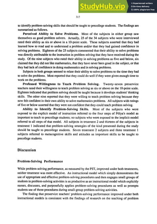 317
to identify problem-solving skills that should be taught to precollege students. The findings are
summarized as follows.
Perceived Ability to Solve Problems. Most of the subjects in either group saw
themselves as good problem solvers. Actually, 25 of the 34 subjects who were interviewed
rated their ability as six or above in a IO-point scale. These subjects asserted that they had
learned how to read and to understand a problem and/or that they had gained confidence in
solving problems. Eighteen of the 25 subjects commented that their ability to solve problems
was directly attributable to the instruction in problem solving that they have received during the
study. Of the nine subjects who rated their ability in solving problems as five and below, six
claimed that they did not like mathematics, that they have never been good in the subject, or that
they had lack ofconfidence in doing mathematics and in solving problems.
Subjects in both groups seemed to relate their ability to solve problems to the time they had
to solve the problems. Most reported that they could do well if they were given enough time to
work on the problems.
Professed Willingness to Teach Problem Solving. Twenty-seven preservice
teachers rated their willingness to teach problem solving as six or above on the to-point scale.
Eighteen indicated that problem solving should be taught because it develops students' thinking
skills. The other nine reported that they were willing to teach problem solving because they
now felt confident in their own ability to solve mathematics problems. All subjects with ratings
of five or below asserted that they were not confident that they could teach problem solving.
Ability to Identify Problem-Solving Skills. Most of the subjects who were
exposed to the explicit model of instruction referred to the four steps of P6lya's model as
important to teach to precollege students; no subjects who were exposed to the implicit model
referred to all steps of that model. All subjects in treatment 2 and thirteen of the subjects in
treatment 1 indicated that problem-solving strategies of the kind presented during the study
should be taught to precollege students. Seven treatment 2 subjects and three treatment 1
subjects referred to metacognitive skills and attitudes as important skills to be taught to
precollege students.
Discussion
Problem.Solving Performance
While problem-solving performance, as measured by the PST, improved under both treatments,
neither treatment was more effective. An instructional model which simply demonstrates the
use of appropriate and effective problem-solving procedures and then engages small groups of
students in problem-solving activities is as productive as an instructional model which explicitly
names, discusses, and purposefully applies problem-solving procedures as well as prompts
students use of those procedures during small-group problem-solving activities.
The finding that preservice teachers' problem-solving performance improved under both
instructional models is consistent with the findings of research on the teaching of problem
 