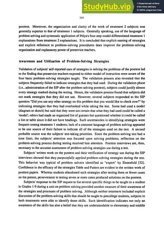 319
posttest. Moreover, the organization and clarity of the work of treatment 2 subjects was
generally superior to that of treatment 1 subjects. Generally speaking, use of the language of
problem solving and systematic application of P6lya's four-step model differentiated treatment 1
explanations from treatment 2 explanations. It is concluded that explicit naming of strategies
and explicit reference to problem-solving procedures does improve the problem-solving
organization and explanatory power of preservice teachers.
Awareness and Utilization of Problem.Solving Strategies
Validation of subjects' self-reported uses of strategies in solving the problems of the posttest led
to the finding that preservice teachers exposed to either model of instruction were aware of the
four basic problem-solving strategies taught. The validation process also revealed that the
subjects frequently failed to indicate strategies that they had used. During the validation phase
(Le., administration of the SIP after the problem-solving posttest), subjects could justify almost
every strategy marked during the testing. Hence, the validation process found that subjects did
not mark strategies that they did not use. However, several subjects responded to the SIP
question "Did you use any other strategy on this problem that you would like to check now?" by
indicating strategies that they had overlooked while taking the test. Some had used a model
(diagram or sketch) but said that they were not certain that what they had used could be called a
'model'; others had made an organized list of guesses but questioned whether it could be called
a list or table since it did not have headings. Such uncertainties in identifying strategies were
frequent among treatment 1 students; lack of a common language of problem solving appeared
to be one source of their failure to indicate all of the strategies used on the test. A second
probable source was the subjects' test-taking priorities. Since the problem-solving test had a
time limit, the subjects' attention was focused upon solving problems; reflection on the
problem-solving process during testing received less attention. Posttest interviews are, then,
necessary to the accurate assessment of problem-solving strategies use during a test.
Subjects' written work on the posttest and their verification of strategy use during the SIP
interviews showed that they purposefully applied problem-solving strategies during the test.
This behavior was typical of problem solvers identified as "expert" by Shoenfeld [32].
Confidence in the efficacy of the strategies Table and Pattern are evident in the written work of
posttest papers. Whereas students abandoned such strategies after testing three or fewer cases
on the pretest, perseverance in testing seven or more cases produced solutions on the posttest.
Subjects' response to the SIP request to list several specific things to be taught to a student
in Grades 1-9 during a unit on problem solving provided another measure of their awareness of
the strategies and processes of problem solving. Although neither treatment included explicit
discussion of the problem-solving skills that should be taught to precollege students, subjects in
both treatments were able to identify those skills. Such identification indicates not only an
awareness of the skills but also a belief that they are understandable to elementary and middle
 