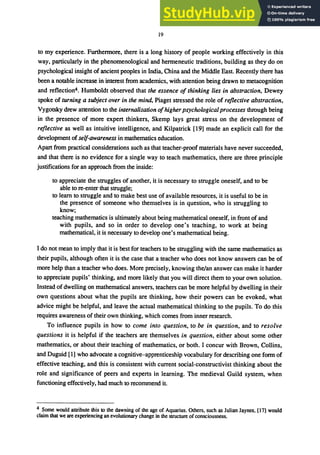 19
to my experience. Furthennore, there is a long history of people working effectively in this
way, particularly in the phenomenological and hermeneutic traditions, building as they do on
psychological insight of ancient peoples in India, China and the Middle East. Recently there has
been a notable increase in interest from academics, with attention being drawn to metacognition
and reflection4• Humboldt observed that the essence of thinking lies in abstraction, Dewey
spoke of turning a subject over in the mind, Piaget stressed the role of reflective abstraction,
Vygotsky drew attention to the internalization ofhigherpsychologicalprocesses through being
in the presence of more expert thinkers, Skemp lays great stress on the development of
reflective as well as intuitive intelligence, and Kilpatrick [19] made an explicit call for the
development of self-awareness in mathematics education.
Apart from practical considerations such as that teacher-proof materials have never succeeded,
and that there is no evidence for a single way to teach mathematics, there are three principle
justifications for an approach from the inside:
to appreciate the struggles of another, it is necessary to struggle oneself, and to be
able to re-enter that struggle;
to learn to struggle and to make best use of available resources, it is useful to be in
the presence of someone who themselves is in question, who is struggling to
know;
teaching mathematics is ultimately about being mathematical oneself, in front of and
with pupils, and so in order to develop one's teaching, to work at being
mathematical, it is necessary to develop one's mathematical being.
I do not mean to imply that it is best for teachers to be struggling with the same mathematics as
their pupils, although often it is the case that a teacher who does not know answers can be of
more help than a teacher who does. More precisely, knowing the/an answer can make it harder
to appreciate pupils' thinking, and more likely that you will direct them to your own solution.
Instead of dwelling on mathematical answers, teachers can be more helpful by dwelling in their
own questions about what the pupils are thinking, how their powers can be evoked, what
advice might be helpful, and leave the actual mathematical thinking to the pupils. To do this
requires awareness of their own thinking, which comes from inner research.
To influence pupils in how to come into question, to be in question, and to resolve
questions it is helpful if the teachers are themselves in question, either about some other
mathematics, or about their teaching of mathematics, or both. I concur with Brown, Collins,
and Duguid [1] who advocate a cognitive-apprenticeship vocabulary for describing one form of
effective teaching, and this is consistent with current social-constructivist thinking about the
role and significance of peers and experts in learning. The medieval Guild system, when
functioning effectively, had much to recommend it.
4 Some would attribute this to the dawning of the age of Aquarius. Others. such as Julian Jaynes. [17] would
claim that we are experiencing an evolutionary change in the structure ofconsciousness.
 