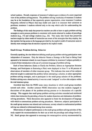 320
school students. Overall, responses of treatment 2 subjects gave evidence of a more organized
view of the problem-solving process. The problem-solving vocabulary of treatment 2 students
may be at the foundation of that apparently greater organization, since treatment 2 students
frequently referred to P6lya's four-step model and used it to structure their solutions to
problems; treatment 1 students referred only to the step which calls for understanding the
problem.
The findings of this study that preservice teachers are able to learn to apply problem-solving
strategies to solve process problems is consistent with results obtained in studies of precollege
students [e.g., 17J and college students [e.g., 22J. This study also found that preservice
teachers taught by either model of instruction are aware of the strategies that they employ, but
that teachers having access to the language provided by the explicit model of instruction seem to
identify more strategies than do teachers exposed to the implicit model.
Small.Group Problem·Solving Behavior
Generally speaking, the nine behaviors defining small-group problem-solving participation were
independent of treatment. Only the behavior Names a Strategy to Be Used or Being Used
appeared to be treatment related; its more frequent exhibition by treatment 2 subjects probably is
a result of their introduction to the use of a common language of problem solving.
Each of three behaviors (Seeks to Clarify the Problem, Selects an Appropriate Solution
Strategy, and Participates in Executing a Plan) were displayed in from 71 to 90 percent of
observations of members of either treatment group. This indicates that most of the subjects
observed sought to understand the problem before attempting a solution, to select appropriate
problem-solving strategies, and to participate in the small-group solution of the problems.
Problem solving was a shared activity; it was not a task "assigned" to a few able subjects within
the total treatment group.
Anecdotal data from the PSOG notes many situations in which small-group members
tutored each other. Another common PSOG observation was that students engaged in
discussions of the phases of the problem-solving process or in discussions of a specific
strategy. This suggests that small-group problem-solving activities extended and reinforced
whole-class instruction by providing a forum for student dissection and elaboration of problem-
solving procedures. These discussions also appeared to foster the development of language
with which to communicate problem-solving procedures. Moreover, subjects' participation in
the small-group sessions was relaxed and continuous; anxiety related to mathematical problem
solving was reduced or eliminated during those sessions.
Observations of subjects' performances in the small-group problem-solving activities of this
study support the recommendations for their use at both the precollege and college levels [1,
34J. Small groups also appeared to encourage the metacognitive activity recommended by
 