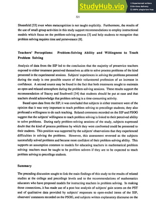 321
Shoenfeld [33] even when metacognition is not taught explicitly. Furthennore, the results of
the use of small-group activities in this study support recommendations to employ instructional
models which focus on the problem-solving process [3] and help students to recognize that
problem solving requires time and perseverance [8].
Teachers' Perceptions: Problem.Solving Ability and Willingness to Teach
Problem Solving
Analysis of data from the SIP led to the conclusion that the majority of preservice teachers
exposed to either treatment perceived themselves as able to solve process problems of the kind
presented in the experimental sessions. Subjects' experiences in solving the problems presented
during the study is one possible source of their volunteered profession of an increase in
confidence. A second source may be found in the fact that both treatments sought to maintain
an open and relaxed atmosphere during the problem-solving sessions. These results support the
recommendation of Stacey and Southwell [34] that students should be put at ease and that
teachers should acknowledge that problem solving is a time-consuming activity.
Based upon data from the SIP, it was concluded that subjects in either treatment were of the
opinion that it was very important to teach problem solving to precollege students; they also
professed a willingness to do such teaching. Related comments recorded on the SIP and PSOG
suggest that the subjects' willingness to teach problem solving is linked to their perceived ability
to solve problems. During early problem-solving sessions of the study, subjects expressed
doubt that the kind of process problems by which they were confronted could be presented to
their students. This position was supported by the subjects' observations that they experienced
difficulties in solving the problems. However, this assessment reversed as the subjects
successfully solved problems and became more confident of their problem-solving ability. This
supports an assumption common to models for educating teachers in mathematical problem
solving: teachers must be taught to be problem solvers if they are to be expected to teach
problem solving to precollege students.
Summary
The preceding discussion sought to link the main findings of this study to the results of related
studies at the college and precollege levels and to the recommendations of mathematics
educators who have proposed models for instructing teachers in problem solving. In making
those connections, it has made use of a post hoc analysis of subjects' gain scores on the PST
and of qualitative data provided by subjects' responses to open-ended items of the SIP,
observers' comments recorded on the PSOG. and subjects written explanatory discourse on the
 