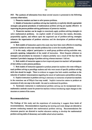 322
PST. The synthesis of infonnation from those several sources is presented in the following
summary observations.
1. Preservice teachers can learn to solve process problems.
2. Models of instruction in problem solving that implicitly or explicitly identify appropriate
strategies and general procedures of mathematical problem solving are equally effective in
improving the process problem-solving perfonnance ofpreservice teachers.
3. Preservice teachers can be taught to consciously apply problem-solving strategies to
solve mathematical problems. An explicit model of instruction that names, discusses,
purposefully applies, and reflects upon the organized use of problem-solving strategies
enhances the organization of problem solutions and the description of problem-solving
procedures.
4. Both models of instruction used in this study may have been more effective in teaching
preservice teachers to solve near-transfer problems that to solve far-transfer problems.
5. In this study, subjects' participation in small-group problem-solving activities was,
generally speaking, independent of the model of instruction. More frequent reference to
strategies and procedures by treatment 2 subjects probably was a result of the fact that the
treatment 2 provided a language ofproblem solving whereas treatment 1 did not.
6. Both models of instruction appear to have improved preservice teachers' self-perceptions
of their ability to solve process problems.
7. Both models of instruction appeared to produce preservice teachers who were willing to
teach problem solving to precollege students and who were aware of specific problem-solving
skills that should be taught. There is evidence to suggest that both models contribute to the
reduction of students' misconceptions regarding the nature of mathematics and problem solving.
8. Explicit instruction in problem solving is necessary to instruction of preservice teachers
in the conscious use of P6lya's four-step model. Implicit instruction seems to produce an
awareness of only one step in the model: the need to understand the problem.
9. Systematic instruction in mathematical problem solving can be incorporated into a
mathematics methods course for preservice teachers without introducing major changes in the
structure or content of the course.
Recommendations
The findings of this study and the experience of conducting it suggest three kinds of
recommendations. Recommendations regarding test-scoring and study design are directed to
persons conducting research into mathematical problem solving. Recommendations for
classroom practice are directed to teacher educators seeking to develop the mathematical
problem-solving skills of elementary and middle school school teachers.
 