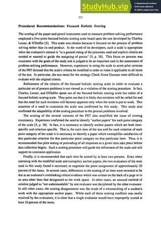 323
Procedural Recommendations: Focused Holistic Scoring
The scoring of the paper-and-pencil instrument used to measure problem-solving performance
employed a five-point focused holistic scoring scale based upon the one developed by Charles,
Lester, & ODaffer [5]. This scale was chosen because it focused on the process of problem
solving rather than its end product. In the word of its developers, such a scale is appropriate
when the evaluator's interest is "in a general rating of the processes used and explicit criteria are
needed or wanted to guide the assigning of points" [5, p. 38]. This focus on process was
consistent with the goals of the study and is judged to be an important tool in the assessment of
problem-solving performance. However, experience in using the scale to score pilot versions
of the PST dictated that the scale's criteria be modified in order to make it applicable to all items
of the test. In particular, the test items for the strategy Check Some Guesses were difficult to
evaluate with the original criteria.
Refinement of the criteria of the focused holistic scoring scale in order to evaluate a
particular set of process problems is not viewed as a violation of the scoring procedure. In fact,
Charles, Lester, and ODaffer speak not of the focused holistic scoring scale but rather of a
focused holistic scoring scale. They point out that it is likely that revisions will be called for and
that the need for such revisions will become apparent only when the scale is put to work. This
assertion of a need to customize the scale was confirmed by this study. This study also
conftrmed the adaptability of the scoring procedure to the process problems involved.
The scoring of the several versions of the PST also amplified the issue of scoring
consistency. Experience confirmed the need to identify "anchor papers" for each point category
of the scale [5, p. 38]. In fact, it is necessary to identify anchor papers which are both item-
specific and criterion-specific. That is, for each item of the test and for each criterion of each
point category of the scale it is necessary to identify a paper which exemplifies satisfaction of
that particular criterion for that particular point category on that particular item. Thus, it is
recommended that pilot testing or prereading of all responses to a given item take place before
data collection begins. Such a scoring procedure will guide the refinement of the scale and will
support its consistent application.
Finally, it is recommended that each item be scored by at least two persons. Even when
operating with the modified scale and exemplary anchor papers, the two evaluators of the tests
used in this study found it necessary to negotiate the point assignment of approximately 20
percent of the items. In several cases, differences in the scoring of an item were revealed to be
due to an evaluator's overlooking critical evidence which was written on the back of a page or in
an area other than that designated as the work space. In other cases, an unusual method of
solution judged as "not understandable" by one evaluator was deciphered by the other evaluator.
In still other cases, the scoring disagreement was the result of a mismatching of a student's
work with the appropriate anchor paper. While each of these scoring conflicts was easily
resolved by the evaluators, it is clear that a single evaluator would have improperly scored at
least 10 percent of the items.
 