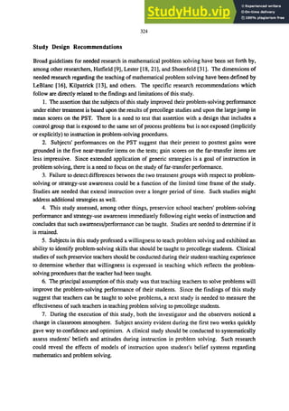 324
Study Design Recommendations
Broad guidelines for needed research in mathematical problem solving have been set forth by,
among other researchers, Hatfield [9], Lester [18, 21], and Shoenfeld [31]. The dimensions of
needed research regarding the teaching of mathematical problem solving have been defined by
LeBlanc [16], Kilpatrick [13], and others. The specific research recommendations which
follow are directly related to the findings and limitations of this study.
1. The assertion that the subjects of this study improved their problem-solving performance
under either treatment is based upon the results of precollege studies and upon the large jump in
mean scores on the PST. There is a need to test that assertion with a design that includes a
control group that is exposed to the same set of process problems but is not exposed (implicitly
or explicitly) to instruction in problem-solving procedures.
2. Subjects' performances on the PST suggest that their pretest to posttest gains were
grounded in the five near-transfer items on the tests; gain scores on the far-transfer items are
less impressive. Since extended application of generic strategies is a goal of instruction in
problem solving, there is a need to focus on the study of far-transfer performance.
3. Failure to detect differences between the two treatment groups with respect to problem-
solving or strategy-use awareness could be a function of the limited time frame of the study.
Studies are needed that extend instruction over a longer period of time. Such studies might
address additional strategies as well.
4. This study assessed, among other things, preservice school teachers' problem-solving
performance and strategy-use awareness immediately following eight weeks of instruction and
concludes that such awareness/performance can be taught. Studies are needed to determine if it
is retained.
5. Subjects in this study professed a willingness to teach problem solving and exhibited an
ability to identify problem-solving skills that should be taught to precollege students. Clinical
studies of such preservice teachers should be conducted during their student-teaching experience
to determine whether that willingness is expressed in teaching which reflects the problem-
solving procedures that the teacher had been taught.
6. The principal assumption of this study was that teaching teachers to solve problems will
improve the problem-solving performance of their students. Since the findings of this study
suggest that teachers can be taught to solve problems, a next study is needed to measure the
effectiveness of such teachers in teaching problem solving to precollege students.
7. During the execution of this study, both the investigator and the observers noticed a
change in classroom atmosphere. Subject anxiety evident during the first two weeks quickly
gave way to confidence and optimism. A clinical study should be conducted to systematically
assess students' beliefs and attitudes during instruction in problem solving. Such research
could reveal the effects of models of instruction upon student's belief systems regarding
mathematics and problem solving.
 