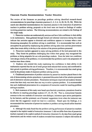 325
Classroom Practice Recommendations: Teacher Education
The review of the literature on precollege problem solving identified research-based
recommendations for precollege classroom practices [1,2,3,6, 16,20,34,35,36]. While the
search also identified recommendations for classroom practice in the instruction of preservice
teachers in problem solving, proposals at this level were not based on findings of studies
involving preservice teachers. The following recommendations are related to the findings of
this single study.
1. Preservice teachers are mathematically anxious and have little confidence in their ability
to do mathematics. Data gathered through formal and informal interviews during this study
indicate that anxieties appear to diminish and confidence appears to increase when a non-
threatening atmosphere for problem solving is established. It is recommended that such an
atmosphere be pursued by emphasizing that problem solving takes time and that perseverance
rather than innate ability is the key to the solution of the process problems presented.
2. Preservice teachers appeared to enjoy solving problems of the kind presented in this
study. They found the problems challenging (but within their grasp); they recognized the
problems as being adaptable for use with precollege students. Since the latter two conditions
were design criteria of the problems, it is recommended that problems used in the preparation of
teachers meet those criteria.
3. Students who entered this study expressing low confidence in their ability to do
mathematics reported that the use of small groups both reduced their anxiety and contributed to
their growth in problem-solving performance. Therefore, it is recommended that small-group
work be the primary mode of classroom problem-solving activity.
4. Chalkboard presentation of problem solutions by preservice teachers placed them in the
role ofdemonstrating solution procedures; it generated discussion both of the solution presented
and of alternative solution procedures. Presentation techniques improved and students became
aware that there truly was more than one way to solve a process problem. It is recommended
that such chalkboard presentations be a component of instruction model for teaching problem
solving to teachers.
5. Both treatments of this study were based upon heuristic procedures, procedures found to
be effective in teaching precollege students [17, 23, 29, 30]. That is, instructional features
common to the two methods of instruction were dialogue, insistence upon active participation
by the learners, and the systematic use of learners' suggestions (even when the instructor was
aware that the suggestion would not lead to a solution). Based upon the findings, it is
recommended that instruction of preservice teachers in problem solving should utilize heuristic
procedures.
6. Although this study found that the problem-solving performance of preservice teachers
exposed to the implicit model of instruction (treatment 1) did not differ from that of preservice
teachers exposed to the explicit method of instruction (treatment 2), the data from small-group
observations and the written work of students revealed that treatment 2 subjects did realize an
 
