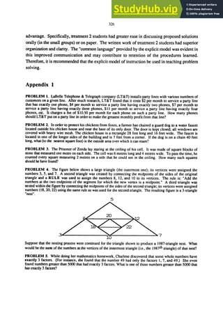 326
advantage. Specifically, treatment 2 students had greater ease in discussing proposed solutions
orally (in the small groups) or on paper. The written work of treatment 2 students had superior
organization and clarity. The "common language" provided by the explicit model was evident in
this improved communication and may contribute to retention of the procedures learned.
Therefore, it is recommended that the explicit model of instruction be used in teaching problem
solving.
Appendix 1
PROBLEM 1. LaBelle Telephone & Telegraph company (LT&1) installs party lines with various numbers of
customers on a given line. After much research, LT&T found that it costs $2 per month to service a party line
that has exactly one phone, $4 per month to service a party line having exactly two phones, $7 per month to
service a party line having exactly three phones, $11 per month to service a party line having exactly four
phones, etc. It charges a fee of $10.50 per month for each phone on such a party line. How many phones
should LT&T put on a party line in order to make the greatest monthly profit from that line?
PROBLEM 2. In order to protect his chickens from foxes, a farmer has chained a guard dog to a water faucet
located outside his chicken house and near the base of its only door. The door is kept closed; all windows are
covered with heavy wire mesh. The chicken house is a rectangle 28 feet long and 16 feet wide. The faucet is
located in one of the longer sides of the building and is 7 feet from a corner. If the dog is on a chain 40 feet
long, what (to the nearest square foot) is the outside area over which it can roam?
PROBLEM 3. The Prisoner of Zenda lay staring at the ceiling of his cell. It was made of square blocks of
stone that measured one metre on each side. The cell was 6 metres long and 4 metres wide. To pass the time, he
counted every square measuring 2 metres on a side that he could see in the ceiling. How many such squares
should he have found?
PROBLEM 4. The figure below shows a large triangle (the outermost one); its vertices were assigned the
numbers 3, 5, and 7. A second triangle was created by connecting the midpoints of the sides of the original
triangle and a RULE was used to assign the numbers 8, 12, and 10 to its vertices. The rule is: "Add the
numbers at the two endpoints of the segment for which the new vertex is a midpoint." A third triangle was
nested within the figure by connecting the midpoints of the sides of the second triangle; its vertices were assigned
numbers (18, 20,22) using the same rule as was used for the second triangle. The resulting figure is a 3-triangle
"nesttf •
5
ｾｾＭＭＭＭＭＭＭＭＭＭＭＭＭＭｾｾＭＭＭＭＭＭＭＭＭＭＭＭＭＭｾＷ＠
Suppose that the nesting process were continued for the triangle shown to produce a 1987-triangle nest. What
would be the sum of the numbers at the vertices of the innermost triangle (Le., the 1987th triangle) of that nest?
PROBLEM 5. While doing her mathematics homework, Charlene discovered that some whole numbers have
exactly 3 factors. (For instance, she found that the number 49 had only the factors 1,7, and 49.) She even
found numbers greater than SOOO that had exactly 3 factors. What is one of those numbers greater than SOOO that
has exactly 3 factors?
 