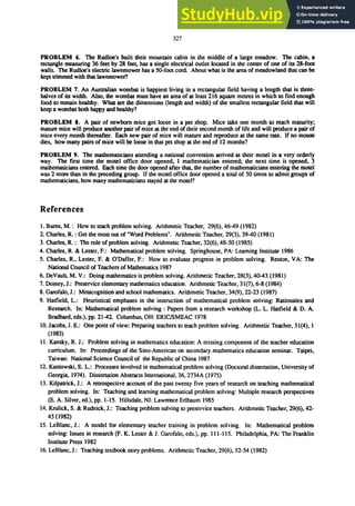 327
PROBLEM 6. The Rudloe's built their mountain cabin in the middle of a large meadow. The cabin. a
rectangle measuring 36 feet by 28 feet, has a single electrical outlet located in the center of one of its 28-foot
walls. The Rudloe's electric Iawnmower has a 50-foot cord. About what is the area of meadowland that can be
kept trimmed with that Iawnmower?
PROBLEM 7. An Australian wombat is happiest living in a rectangular field having a length that is three-
halves of its width. Also. the wombat must have an area of at least 216 square metres in which to find enough
food to remain healthy. What are the dimensions (length and width) of the smallest rectangular field that will
keep a wombat both happy and healthy?
PROBLEM 8. A pair of newborn mice got loose in a pet shop. Mice take one month to reach maturity;
mature mice will produce another pair of mice at the end of their second month of life and will produce a pair of
mice every month thereafter. Each new pair of mice will mature and reproduce at the same rate. If no mouse
dies. how many pairs of mice will be loose in that pet shop at the end of 12 months?
PROBLEM 9. The mathematicians attending a national convention arrived at their motel in a very orderly
way. The first time the motel office door opened. 1 mathematician entered; the next time it opened. 3
mathematicians entered. Each time the door opened after that, the number of mathematicians entering the motel
was 2 more than in the preceding group. If the motel office door opened a total of 50 times to admit groups of
mathematicians, how many mathematicians stayed at the motel?
References
1. Bums, M.: How to teach problem solving. Arithmetic Teacher, 29(6),46-49 (1982)
2. Charles, R. : Get the most out of "Word Problems". Arithmetic Teacher. 29(3),39-40 (1981)
3. Charles. R.: The role of problem solving. Arithmetic Teacher. 32(6),48-50 (1985)
4. Charles, R. & Lester, F.: Mathematical problem solving. Springhouse, PA: Learning Institute 1986
5. Charles. R., Lester. F. & O'Daffer, P.: How to evaluate progress in problem solving. Reston, VA: The
National Council of Teachers of Mathematics 1987
6. DeVault, M. V.: Doing mathematics is problem solving. Arithmetic Teacher, 28(3), 40-43 (1981)
7. Dossey, J.: Preservice elementary mathematics education. Arithmetic Teacher, 31(7), 6-8 (1984)
8. Garofalo, J.: Metacognition and school mathematics. Arithmetic Teacher, 34(9), 22-23 (1987)
9. Hatfield, L.: Heuristical emphases in the instruction of mathematical problem solving: Rationales and
Research. In: Mathematical problem solving: Papers from a research workshop (L. L. Hatfield & D. A.
Bradbard, eds.), pp. 21-42. Columbus, OH: ERIC/SMEAC 1978
10. Jacobs, J. E.: One point of view: Preparing teachers to teach problem solving. Arithmetic Teacher, 31(4), 1
(1983)
11. Kansky, R. J.: Problem solving in mathematics education: A missing component of the teacher education
curriculum. In: Proceedings of the Sino-American on secondary mathematics education seminar. Taipei,
Taiwan: National Science Council of the Republic of China 1987
12. Kantowski, E. L.: Processes involved in mathematical problem solving (Doctoral dissertation, University of
Georgia,1974). Dissertation Abstracts International, 36, 2734A (1975)
13. Kilpatrick, J.: A retrospective account of the past twenty five years of research on teaching mathematical
problem solving. In: Teaching and learning mathematical problem solving: Multiple research perspectives
(E. A. Silver, ed.), pp. 1-15. Hillsdale, NJ: Lawrence Erlbaum 1985
14. Krulick, S. & Rudnick, J.: Teaching problem solving to preservice teachers. Arithmetic Teacher, 29(6), 42-
45 (1982)
IS. LeBlanc, J.: A model for elementary teacher training in problem solving. In: Mathematical problem
solving: Issues in research (F. K. Lester & J. Garofalo, eds.), pp. III-lIS. Philadelphia, PA: The Franklin
Institute Press 1982
16. LeBlanc, J.: Teaching textbook story problems. Arithmetic Teacher, 29(6), 52-54 (1982)
 