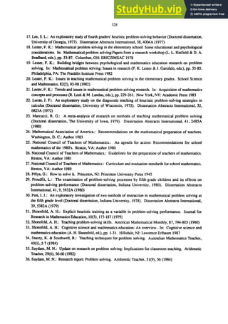 328
17. Lee, S. L.: An exploratory study of fourth graders' heuristic problem-solving behavior (Doctoral dissertation,
University of Georgia. 1977). Dissertation Abstracts International, 38, 4004A (1977)
18. Lester, F. K.: Mathematical problem solving in the elementary school: Some educational and psychological
considerations. In: Mathematical problem solving:Papers from a research workshop (L. L. Hatfield & D. A.
Bradbard, eds.), pp. 53-87. Columbus,OH: ERIC/SMEAC 1978
19. Lester, F. K.:. Building bridges between psychological and mathematics education research on problem
solving. In: Mathematical problem solving: Issues in research (p. K. Lester & 1. Garofalo, eds.), pp. 55-85.
Philadelphia, PA: The Franklin Institute Press 1982
20. Lellter, F. K.: Issues in teaching mathematical problem solving in the elementary grades. School Science
and Mathematics, 82(2), 93-98 (1982)
21. Lester, F. K.: Trends and issues in mathematical problem-solving research. In: Acquisition of mathematics
concepts and processes (R. Lesh & M. Landau, eds.), pp. 229-261. New York, NY: Academic Press 1983
22. Lucas, 1. F.: An exploratory study on the diagnostic teaching of heuristic problem-solving strategies in
calculus (Doctoral dissertation, University of Wisconsin, 1972). Dissertation Abstracts International, 32,
6825A (1972)
23. Marcucci, R. G.: A meta-analysis of research on methods of teaching mathematical problem solving
(Doctoral dissertation, The University of Iowa, 1979). Dissertation Abstracts International, 41, 2485A
(1980)
24. Mathematical Association of America.: Recommendations on the mathematical preparation of teachers.
Washington, D. C.: Author 1983
25. National Council of Teachers of Mathematics.: An agenda for action: Recommendations for school
mathematics of the 1980's. Reston, VA: Author 1980
26. National Council of Teachers of Mathematics.: Guidelines for the preparation of teachers of mathematics.
Reston, VA: Author 1981
27. National Council of Teachers of Mathematics.: Curriculum and evaluation standards for school mathematics.
Reston, VA: Author 1989
28. P6lya. G.: How to solve it. Princeton, Nl: Princeton University Press 1945
29. Proudfit, L.: The examination of problem-solving processes by fifth-grade children and its effects on
problem-solving performance (Doctoral dissertation, Indiana University, 1980). Dissertation Abstracts
International, 41, 9, 3932A (1980)
30. Putt, 1.1.: An exploratory investigation of two methods of instruction in mathematical problem solving at
the fifth grade level (Doctoral dissertation, Indiana University, 1978). Dissertation Abstracts International,
39, 5382A (1979)
31. Shoenfeld, A. H.: Explicit heuristic training as a variable in problem-solving performance. 10urnal for
Research in Mathematics Education, 10(3), 173-187 (1979)
32. Shoenfeld, A. H.: Teaching problem-solving skills. American Mathematical Monthly, 87, 794-805 (1980)
33. Shoenfeld, A. H.: Cognitive sCience and mathematics education: An overview. In: Cognitive science and
mathematics education (A. H. Shoenfeld, ed.), pp. 1-31. Hillsdale, Nl: Lawrence Erlbaum 1987
34. Stacey, K. & Southwell, B.: Teaching techniques for problem solving. Australian Mathematics Teacher,
40(1),5-7 (1984)
35. Suydam, M. N.: Update on research on problem solving: Implications for classroom teaching. Arithmetic
Teacher, 29(6), 56-60 (1982)
36. Suydam, M. N.: Research report: Problem solving. Arithmetic Teacher, 31(9), 36 (1984)
 