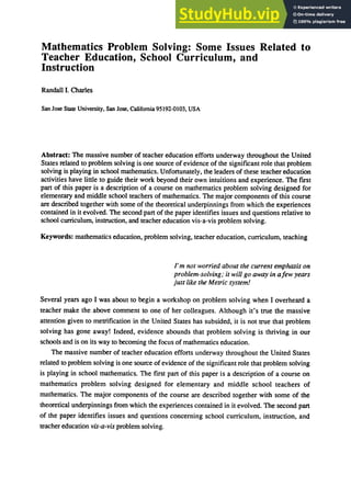 Mathematics Problem Solving: Some Issues Related to
Teacher Education, School Curriculum, and
Instruction
Randall!. Charles
San Jose Slate University, San Jose, California 95192-0103, USA
Abstract: The massive number of teacher education efforts underway throughout the United
States related to problem solving is one source of evidence of the significant role that problem
solving is playing in school mathematics. Unfortunately, the leaders of these teacher education
activities have little to guide their work beyond their own intuitions and experience. The first
part of this paper is a description of a course on mathematics problem solving designed for
elementary and middle school teachers of mathematics. The major components of this course
are described together with some of the theoretical underpinnings from which the experiences
contained in it evolved. The second part of the paper identifies issues and questions relative to
school curriculum, instruction, and teacher education vis-a-vis problem solving.
Keywords: mathematics education, problem solving, teacher education, curriculum, teaching
/'m not worried about the current emphasis on
problem-solving; it will go away in afew years
just like the Metric system!
Several years ago I was about to begin a workshop on problem solving when I overheard a
teacher make the above comment to one of her colleagues. Although it's true the massive
attention given to metrification in the United States has subsided, it is not true that problem
solving has gone away! Indeed, evidence abounds that problem solving is thriving in our
schools and is on its way to becoming the focus of mathematics education.
The massive number of teacher education efforts underway throughout the United States
related to problem solving is one source of evidence of the significant role that problem solving
is playing in school mathematics. The first part of this paper is a description of a course on
mathematics problem solving designed for elementary and middle school teachers of
mathematics. The major components of the course are described together with some of the
theoretical underpinnings from which the experiences contained in it evolved. The second part
of the paper identifies issues and questions concerning school curriculum, instruction, and
teacher education vis-a-vis problem solving.
 