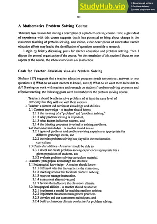 330
A Mathematics Problem Solving Course
There are two reasons for sharing a description of a problem-solving course. First, a great deal
of experience with this course suggests that it has potential to bring about change in the
classroom teaching of problem solving, and second, clear descriptions of successful teacher
education efforts may lead to the identification of questions amenable to research.
I begin by briefly discussing goals for teacher education and problem solving. Then I
discuss the general organization of the course. For the remainder of this section I focus on two
aspects of the course, the school curriculum and instruction.
Goals for Teacher Education vis-a-vis Problem Solving
Shulman [17] suggests that a teacher education program needs to construct answers to two
questions: (1) What do we want teachers to know?, and (2) What do we want them to be able to
do? Drawing on work with teachers and research on students' problem-solving processes and
effective teaching, the following goals were established for the problem solving course.
1. Teachers should be able to solve problems of at least the same level of
difficulty that they will use with their students.
2. Teacher's content and curricular knowledge and abilities.
2.1 Content knowledge - A teacher should know:
2.1.1 the meaning of a "problem" and "problem solving,"
2.1.2 why problem solving is important,
2.1.3 what factors influence success, and
2.1.4 the thinking processes involved in solving problems.
2.2 Curricular knowledge - A teacher should know:
2.2.1 types of problems and problem-solving experiences appropriate for
different grade/age levels, and
2.2.2 the roles problem solving has played in the mathematics
curriculum.
2.3 Curricular abilities - A teacher should be able to:
2.3.1 select and create problem-solving experiences appropriate for a
given population of students, and
2.3.2 evaluate problem-solving curriculum material.
3. Teachers' pedagogical knowledge and abilities:
3.1 Pedagogical knowledge - A teacher should know:
3.1.1 different roles for the teacher in the classroom,
3.1.2 teaching actions that facilitate problem solving,
3.1.3 ways to manage instruction,
3.1.4 assessment altematives,and
3.1.5 factors that influence the classroom climate.
3.2 Pedagogical abilities - A teacher should be able to:
3.2.1 implement a model for teaching problem solving,
3.2.2 implement classroom management practices,
3.2.3 develop and use assessment techniques, and
3.2.4 build a classroom climate conducive for problem solving.
 