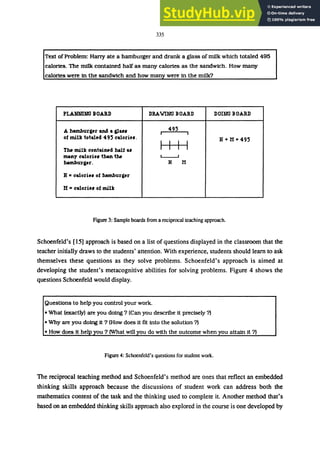 335
Text ofProblem: Harry ate a hamburger and drank a glass of milk which totaled 495
calories. The m1lk contained half as many calories as the sandwich. How many
calories were in the sandwich and how many were in the milk?
PLANNING BOARD DRAWING BOARD DOING BOARD
A hamburger aNS a gla" 495
I I
of milk total.d 495 caloriu. H + H =495
Tlw milk contaiMd halt a, I I I I
tNlny caloriu than tlw L-.-.J
hamburger. H H
H =caloriu of hamburger
H =calori.. of milk
Figure 3: Sample boards from a reciprocal teaching approach.
Schoenfeld's [15] approach is based on a list of questions displayed in the classroom that the
teacher initially draws to the students' attention. With experience, students should learn to ask
themselves these questions as they solve problems. Schoenfeld's approach is aimed at
developing the student's metacognitive abilities for solving problems. Figure 4 shows the
questions Schoenfeld would display.
Questions to help you control your work.
• What (exactly) are you doing? (Can you describe it precisely?)
• Why are you doing it ? (How does it fit into the solution ?)
• How does it help you? (What will you do with the outcome when you attain it ?)
Figure 4: Schoenfeld's questions for student work.
The reciprocal teaching method and Schoenfeld's method are ones that reflect an embedded
thinking skills approach because the discussions of student work can address both the
mathematics content of the task and the thinking used to complete it. Another method that's
based on an embedded thinking skills approach also explored in the course is one developed by
 