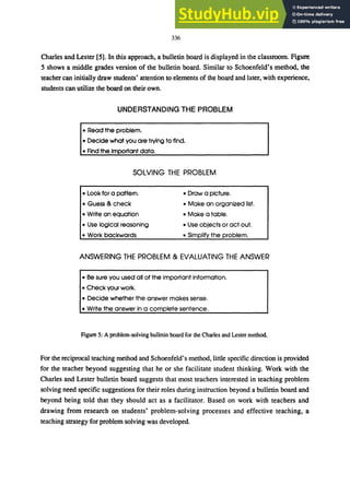 336
Charles and Lester [5]. In this approach, a bulletin board is displayed in the classroom. Figure
5 shows a middle grades version of the bulletin board. Similar to Schoenfeld's method, the
teacher can initially draw students' attention to elements of the board and later, with experience,
students can utilize the board on their own.
UNDERSTANDING THE PROBLEM
• Read the problem.
• Decide what you are trying to find.
• Find the important data.
SOLVING THE PROBLEM
• Look for a pattem. • Draw a picture.
• Guess & check • Make an organized list.
• Write an equation • Make a tabie.
• Use logical reasoning • Use objects or act out.
• Work backwards • Simplify the problem.
ANSWERING THE PROBLEM & EVALUATING THE ANSWER
• Be sure you used all of the important information.
• Check your work.
• Decide whether the answer makes sense.
• Write the answer in a complete sentence.
Figure 5: A problem-solving bulletin board for the Charles and Lester method.
For the reciprocal teaching method and Schoenfeld's method, little specific direction is provided
for the teacher beyond suggesting that he or she facilitate student thinking. Work with the
Charles and Lester bulletin board suggests that most teachers interested in teaching problem
solving need specific suggestions for their roles during instruction beyond a bulletin board and
beyond being told that they should act as a facilitator. Based on work with teachers and
drawing from research on students' problem-solving processes and effective teaching, a
teaching strategy for problem solving was developed.
 