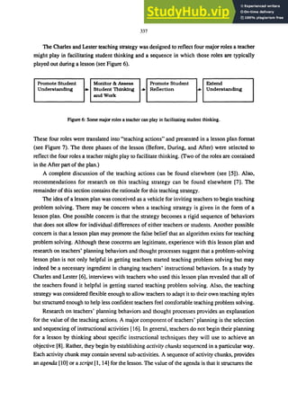 337
The Charles and Lester teaching strategy was designed to reflect four major roles a teacher
might play in facilitating student thinking and a sequence in which those roles are typically
played out during a lesson (see Figure 6).
Promote Student
Understanding
Monitor & Assess Promote Student
.. Student ThinkIng .. Reflection
and Work
Extend
.. Understanding
Figure 6: Some major roles a teacher can play in facilitating student thinking.
These four roles were translated into "teaching actions" and presented in a lesson plan format
(see Figure 7). The three phases of the lesson (Before, During, and After) were selected to
reflect the four roles a teacher might play to facilitate thinking. (Two of the roles are contained
in the After part of the plan.)
A complete discussion of the teaching actions can be found elsewhere (see [5]). Also,
recommendations for research on this teaching strategy can be found elsewhere [7]. The
remainder of this section contains the rationale for this teaching strategy.
The idea of a lesson plan was conceived as a vehicle for inviting teachers to begin teaching
problem solving. There may be concern when a teaching strategy is given in the form of a
lesson plan. One possible concern is that the strategy becomes a rigid sequence of behaviors
that does not allow for individual differences of either teachers or students. Another possible
concern is that a lesson plan may promote the false belief that an algorithm exists for teaching
problem solving. Although these concerns are legitimate, experience with this lesson plan and
research on teachers' planning behaviors and thought processes suggest that a problem-solving
lesson plan is not only helpful in getting teachers started teaching problem solving but may
indeed be a necessary ingredient in changing teachers' instructional behaviors. In a study by
Charles and Lester [6], interviews with teachers who used this lesson plan revealed that all of
the teachers found it helpful in getting started teaching problem solving. Also, the teaching
strategy was considered flexible enough to allow teachers to adapt it to their own teaching styles
but structured enough to help less confident teachers feel comfortable teaching problem solving.
Research on teachers' planning behaviors and thought processes provides an explanation
for the value of the teaching actions. A major component of teachers' planning is the selection
and sequencing of instructional activities [16]. In general, teachers do not begin their planning
for a lesson by thinking about specific instructional techniques they will use to achieve an
objective [8]. Rather, they begin by establishing activity chunks sequenced in a particular way.
Each activity chunk may contain several sub-activities. A sequence of activity chunks, provides
an agenda [10] or a script [I, 14] for the lesson. The value of the agenda is that it structures the
 