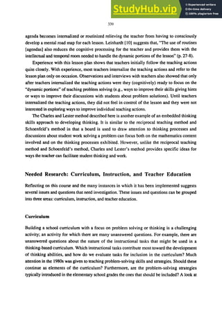 339
agenda becomes internalized or routinized relieving the teacher from having to consciously
develop a mental road map for each lesson. Leinhardt [10] suggests that, "The use of routines
[agendas] also reduces the cognitive processing for the teacher and provides them with the
intellectual and temporal room needed to handle the dynamic portions of the lesson" (p. 27-8).
Experience with this lesson plan shows that teachers initially follow the teaching actions
quite closely. With experience, most teachers internalize the teaching actions and refer to the
lesson plan only on occasion. Observations and interviews with teachers also showed that only
after teachers internalized the teaching actions were they (cognitively) ready to focus on the
"dynamic portions" of teaching problem solving (e.g., ways to improve their skills giving hints
or ways to improve their discussions with students about problem solutions). Until teachers
internalized the teaching actions, they did not feel in control of the lesson and they were not
interested in exploring ways to improve individual teaching actions.
The Charles and Lester method described here is another example of an embedded thinking
skills approach to developing thinking. It is similar to the reciprocal teaching method and
Schoenfeld's method in that a board is used to draw attention to thinking processes and
discussions about student work solving a problem can focus both on the mathematics content
involved and on the thinking processes exhibited. However, unlike the reciprocal teaching
method and Schoenfeld's method, Charles and Lester's method provides specific ideas for
ways the teacher can facilitate student thinking and work.
Needed Research: Curriculum, Instruction, and Teacher Education
Reflecting on this course and the many instances in which it has been implemented suggests
several issues and questions that need investigation. These issues and questions can be grouped
into three areas: curriculum, instruction, and teacher education.
Curriculum
Building a school curriculum with a focus on problem solving or thinking is a challenging
activity; an activity for which there are many unanswered questions. For example, there are
unanswered questions about the nature of the instructional tasks that might be used in a
thinking-based curriculum. Which instructional tasks contribute most toward the development
of thinking abilities, and how do we evaluate tasks for inclusion in the curriculum? Much
attention in the 1980s was given to teaching problem-solving skills and strategies. Should these
continue as elements of the curriculum? Furthermore, are the problem-solving strategies
typically introduced in the elementary school grades the ones that should be included? A look at
 