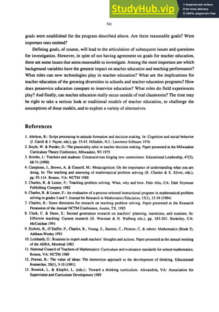 341
goals were established for the program described above. Are these reasonable goals? Were
imponant ones orrrlned?
Defining goals, of course, will lead to the articulation of subsequent issues and questions
for investigation. However, in spite of not having agreement on goals for teacher education,
there are some issues that seem reasonable to investigate. Among the most important are which
background variables have the greatest impact on teacher education and teaching performance?
What roles can new technologies play in teacher education? What are the implications for
teacher education of the growing diversities in schools and teacher education programs? How
does preservice education compare to inservice education? What roles do field experiences
play? And finally, can teacher education really occur outside of real classrooms? The time may
be right to take a serious look at traditional models of teacher education, to challenge the
assumptions of these models, and to explore a variety of alternatives.
References
1. Abelson, R.: Script processing in attitude formation and decision making. In: Cognition and social behavior
(J. Caroll & I. Payne, eds.), pp. 33-45. Hillsdale, N.J.: Lawrence Erlbaum 1976
2. Boyle, W. & Ponder, G.: The practicality ethic in teacher decision making. Paper presented at the Milwaukee
Curriculum Theory Conference, Milwaukee, WI 1975
3. Brooks, J.: Teachers and students: Constructivists forging new connections. Educational Leadership, 47(5),
68-71 (1990)
4. Campione, I., Brown, A. & Connell, M.: Metacognition: On the importance of understanding what you are
doing. In: The teaching and assessing of mathematical problem solving (R. Charles & E. Silver, eds.),
pp. 93-114. Reston, VA: NCTM 1988
5. Charles, R. & Lester, F.: Teaching problem solving: What, why and how. Palo Alto, CA: Dale Seymour
Publishing Company 1982
6. Charles, R. & Lester, F.: An evaluation of a process-oriented instructional program in mathematical problem
solving in grades 5 and 7. Iournal for Research in Mathematics Education, 15(1), 15-34 (1984)
7. Charles, R.: Some directions for research on teaching problem solving. Paper presented at the Research
Presession of the Annual NCTM Conference, Austin, TX, 1985
8. Clark, C. & Dunn, S.: Second generation research on teachers' planning, intentions, and routines. In:
Effective teaching: Current research (H. Waxman & H. Walberg eds.), pp. 183-201. Berkeley, CA:
McCutchan 1991
9. Eicholz, R.. O'Daffer, P., Charles, R., Young, S., Barnett, C., Fleenor, C, & others: Mathematics (Book 5),
Addison-Wesley 1991
10. Leinhardt, G.: Routines in expert math teachers' thoughts and actions. Paper presented at the annual meeting
of the AERA, Montreal 1983
11. National Council of Teachers of Mathematics: Curriculum and evaluation standards for school mathematics.
Reston, VA: NCTM 1989
12. Prawat, R.: The value of ideas: The immersion approach to the development of thinking. Educational
Researcher, 20(1), 3·10 (1991)
13. Resnick, L. & Klopfer, L. (eds.).: Toward a thinking curriculum. Alexandria, VA: Association for
Supervision and Curriculum Development 1989
 