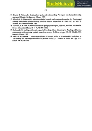 342
14. Schank, & Abelson, R.: Scripts, plans, goals, and understanding: An inquiry into human knowledge
struCtures. Hillsdale, NJ.: Lawrence Erlbaum 1977
15. Schoenfeld, A.: Metacognitive and epistemological issues in mathematics understanding. In: Teaching and
learning mathematical problem solving: Multiple research perspectives (E. Silver, ed.) pp. 361-379.
Hillsdale, NJ: Lawrence Erlbaum 1985
16. Shavelson, R. & Stem, P.: Research on teachers' pedagogical thoughts, judgments, decisions, and behavior.
Review of Educational Research, 51 (4),455-498 (1981)
17. Shulman, L.: On teaching problem solving and solving the problems of teaching. In: Teaching and learning
mathematical problem solving: Multiple research perspectives (E. Silver, ed.), pp. 439-450. Hillsdale, N.J.:
Lawrence Erlbaum 1985
18. Stanic, G. & Kilpatrick, J.: Historical perspectives on problem solving in the mathematics curriculum. In:
The teaching and assessing of mathematical problem solving (R. Charles & E. Silver, eds.), pp. 1-22.
Reston, VA: NCTM 1988
 