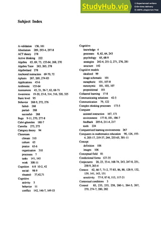 Subject Index
A-validation 156,161
Absolutism 289, 293-4, 297-8
ACT theory 278
Active thinking 222
Algebra 65, 69, 73, 155-64, 268, 270
Algebra Tutor 263, 265, 278
Algebreland 278
Anchored instruction 69-70, 72
Aplusix 267,269,274-83
Applications 45-6
Arithmetic 155-64
Assessment 45,51,56-7,62,68-71
Awareness 19-20,23-8,314,316,320,325
Basic level 95
Behavior 268-9, 272, 276
failed- 268
partial- 268
sucessful- 268
Bugs 9-11,270,277-8
ｃ｡｢ｲｩＭｧｯｯｭｾｴｲ･＠ 180-7
Camelia 273, 275
Category theory 94
Classroom
climate 310
culture 65
pratice 65-6
organization 310
processes 7
tasks 141, 145
work 308-11
Cognition 6-8 10-2, 42
social- 98-9
situated- 37,42,71
Cognitive
activity 5
behavior 11
conflict 142, 146-7, 149-53
Cognitive
knowledge 4
processes 8, 62, 64, 243
psychology 65,68-9
strategies 2424,251-2,271,276,281
structure 142
Cognitive models
idealized 99
image-schematic 101
metaphoric 1m, 107-8
metonymic 101, 103, 107
propositional 101
Collaterallearning 17-8
Communicating solutions 42-3
Communication 79, 122
Complex thinking processes 173-5
Computer
assisted instruction 167, 171
environment 177-8,181, 186-7
feedback 205-6,2114,217
tools 224
Computerized learning environments 267
Computers in mathematics education 90, 126, 193-
4,205-17,219-37,244,255-65,301-11
Concept
definition 106
images 106
Conceptual field 81
Condictional forms 127-35
Conjectures 20,23,334, 168-74,243,247-8,251,
258-9, 2634
Context 62,66-7,71-2,77-83,86,88, 128-9, 132,
139, 141, 143, 151
sensitivity 77-9,"87-8, 113, 117-21
Contextual conditions 5
Control 85, 235, 255, 258, 260-1, 264-5, 267,
270,274-7,280,282
 