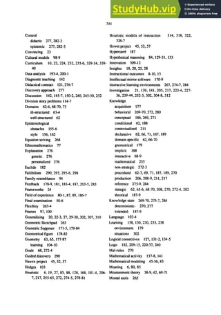 344
Control Heuristic models of instruction 314, 318, 322,
didactic 277, 282-3 326-7
epistemic 277,282-3 Hewet project 45,52,57
Convincing 23 Hypen:arre 187
Cultural models 98-9 Hypothetical reasoning 84,129-31, 133
Curriculum 10,22,224,232,235-6,329-34,339- Innovation 309-12
40 Insights 18,20,25,28
Data analysis 193-4,200-1
Diagnostic teaching 142
Didactical contract 121,276-7
Discovery approach 277
Discussion 142,145-7,150-2,240,245-50,252
Division story problems 114-7
Domains 62-6, 68-70, 73
ill-structured 63-4
well-structured 62
Epistemological
obstacles 155-6
style 156, 162
Equation solving 268
Ethnomathematics 77
Explanation 276
genetic 276
personalized 276
Euclide 182
Fallibilism 290, 293, 295-6, 298
Family resemblance 94
Feedback 178-9,181,183-4,187,263-5,283
Frameworks 24
Field ofexperience 80-1, 87, 89, 186-7
Final examination 50-6
Flexibity 263-4
Frames 97, 100
Generalizing 20,22-3,27,29-30,302,307,310
Geometric Sketchpad 263
Geonetric Supposer 171-5,179-84
Geometrical figure 178-82
Geometry 63,65, 177-87
learning 104-10
Goals 68, 272-4
Guided discovery 290
Hawex project 45,52,57
Hedges 103
Heuristic 4, 19,27,85,88, 128, 168, 181-4,206-
7,217,255-65,272,274-5,278-81
Instructional outcomes 8-10, 13
Intellectual mirror software 170-9
Interactive learning environments 267,274-7,284
Investigation 21, 139, 141, 205, 217, 223-4, 227-
36,239-44,252-3,302,304-8,312
Knowledge
acquisition 177
behavioral 269-70, 272, 280
conceptual 186,269,271
conditional 62, 188
contextua1ized 211
declarative 62,66,71,167, 189
domain-specific 62, 66-70
geometrical 179
implicit 188
interactive 68-9
mathematical 255
non-strategic 272-3
procedural 62-3,69,71, 187, 189,270
production 206,208-9,211,217
reference 275-9,284
stategic 62, 65-6, 68-70, 208, 270, 272-4, 282
theorical 187-9
Knowledge state 269-70, 275-7, 284
deterministic- 270, 277
extended- 187-9
Language 103-4
Learning 138, 150,230,233,238
environment 179
situations 302
Logical connectives 127,131-2,134-5
Logo 182,209-15,220-37,240
Mal-rules 270
Mathematical activity 137-8,141
Mathematical modeling 45-56, 83
Meaning 6, 80, 85
Measurement theory 38-9,42, 69-71
Mental tools 265
 