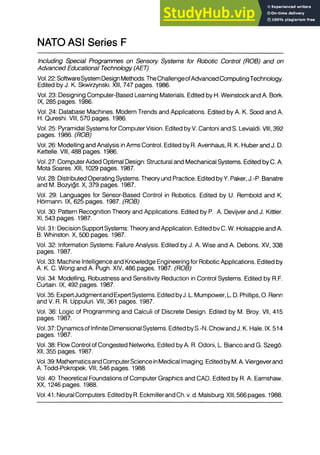 NATO ASI Series F
Including Special Programmes on Sensory Systems for Robotic Control (ROB) and on
Advanced Educational Technology (AET)
Vol. 22: SoftwareSystem Design Methods. TheChallengeofAdvanced ComputingTechnology.
Edited by J. K. Skwirzynski. XIII, 747 pages. 1986.
Vol. 23: Designing Computer-Based Learning Materials. Edited by H. Weinstock and A. Bork.
IX, 285 pages. 1986.
Vol. 24: Database Machines. Modern Trends and Applications. Edited by A. K. Sood and A.
H. Qureshi. VIII, 570 pages. 1986.
Vol. 25: Pyramidal Systems for Computer Vision. Edited by V. Cantoni and S. Levialdi. VIII, 392
pages. 1986. (ROB)
Vol. 26: Modelling and Analysis in Arms Control. Edited by R. Avenhaus, R. K. Huber and J. D.
Kettelle. VIII, 488 pages. 1986.
Vol. 27: Computer Aided Optimal Design: Structural and Mechanical Systems. Edited by C. A.
Mota Soares. XIII, 1029 pages. 1987.
Vol. 28: Distributed Operating Systems. Theory und Practice. Edited by Y. Paker, J.-P. Banatre
and M. Bozyigit. X, 379 pages. 1987.
Vol. 29: Languages for Sensor-Based Control in Robotics. Edited by U. Rembold and K.
Hormann. IX, 625 pages. 1987. (ROB)
Vol. 30: Pattern Recognition Theory and Applications. Edited by P. A. Devijver and J. Kittler.
XI, 543 pages. 1987.
Vol. 31: Decision Support Systems: Theory and Application. Edited bv C. W. Holsapple and A.
B. Whinston. X, 500 pages. 1987.
Vol. 32: Information Systems: Failure Analysis. Edited by J. A. Wise and A. Debons. XV, 338
pages. 1987.
Vol. 33: Machine Intelligence and Knowledge Engineering for Robotic Applications. Edited by
A. K. C. Wong and A. Pugh. XIV, 486 pages. 1987. (ROB)
Vol. 34: Modelling, Robustness and Sensitivity Reduction in Control Systems. Edited by R.F.
Curtain. IX, 492 pages. 1987.
Vol. 35: ExpertJudgment and ExpertSystems. Edited byJ. L. Mumpower, L. D. Phillips, O. Renn
and V. R. R. Uppuluri. VIII, 361 pages. 1987.
Vol. 36: Logic of Programming and Calculi of Discrete Design. Edited by M. Broy. VII, 415
pages. 1987.
Vol. 37: Dynamics of Infinite Dimensional Systems. Edited by S.-N. Chow and J. K. Hale. IX. 514
pages. 1987.
Vol. 38: Flow Control of Congested Networks. Edited by A. R. Odoni, L. Bianco and G. Szego.
XII, 355 pages. 1987.
Vol. 39: Mathematics and ComputerScience in Medical Imaging. Edited byM. A. Viergever and
A. Todd-Pokropek. VIII, 546 pages. 1988.
Vol. 40: Theoretical Foundations of Computer Graphics and CAD. Edited by R. A. Earnshaw.
XX, 1246 pages. 1988.
Vol. 41: Neural Computers. Edited by R. Eckmiller and Ch. v. d. Malsburg. XIII, 566 pages. 1988.
 
