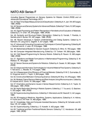 NATO ASI Series F
Including Special Programmes on Sensory Systems for Robotic Control (ROB) and on
Advanced Educational Technology (AET)
Vol. 42: Real-Time Object Measurementand Classification. Edited byA. K. Jain. VIII, 407 pages.
1988. (ROB)
Vol. 43: Sensors and Sensory Systems for Advanced Robots. Edited by P. Dario. XI, 597 pages.
1988. (ROB)
Vol. 44: Signal Processing and Pattern Recognition in Nondestructive Evaluation of Materials.
Edited by C. H. Chen. VIII, 344 pages. 1988. (ROB)
Vol. 45: Syntactic and Structural Pattern Recognition. Edited by G. Ferrate, T. Pavlidis, A.
Sanfeliu and H. Bunke. XVI, 467 pages. 1988. (ROB)
Vol. 46: Recent Advances in Speech Understanding and Dialog Systems. Edited by H.
Niemann, M. Lang and G. Sagerer. X, 521 pages. 1988.
Vol. 47: Advanced Computing Concepts and Techniques in Control Engineering. Edited by M.
J. Denham and A. J. Laub. XI, 518 pages. 1988.
Vol. 48: Mathematical Models for Decision Support. Edited by G. Mitra. IX, 762 pages. 1988.
Vol. 49: Computer Integrated Manufacturing. Edited by I. B. Turksen. VIII, 568 pages. 1988.
Vol. 50: CAD Based Programming for Sensory Robots. Edited by B. Ravani. IX, 565 pages.
1988. (ROB)
Vol. 51: Algorithms and Model Formulations in Mathematical Programming. Edited by S. W.
Wallace. IX, 190 pages. 1989.
Vol. 52: Sensor Devices and Systems for Robotics. Edited by A. Casals. IX, 362 pages. 1989.
(ROB)
Vol. 53: Advanced Information Technologies for Industrial Material Flow Systems. Edited by S.
Y. Nof and C. L. Moodie. IX, 710 pages. 1989.
Vol. 54: A Reappraisal of the Efficiency of Financial Markets. Edited by R. M. C. Guimaraes, B.
G. Kingsman and S. J. Taylor. X, 804 pages. 1989.
Vol. 55: Constructive Methods in Computing Science. Edited by M. Broy. VII, 478 pages. 1989.
Vol. 56: Multiple Criteria Decision Making and Risk Analysis Using Microcomputers. Edited by
B. Karpak and S. Zionts. VII, 399 pages. 1989.
Vol. 57: Kinematics and Dynamic Issues in Sensor Based Control. Edited by G. E. Taylor. XI,
456 pages. 1990. (ROB)
Vol. 58: Highly Redundant Sensing in Robotic Systems. Edited by J. T. Tou and J. G. Balchen.
X, 322 pages. 1990. (ROB)
Vol. 59: Superconducting Electronics. Edited by H. Weinstock and M. Nisenoff. X, 441 pages.
1989.
Vol. 60: 3D Imaging in Medicine. Algorithms, Systems, Applications. Edited by K. H. Hahne,
H. Fuchs and S. M. Pizer. IX, 460 pages. 1990.
Vol. 61: Knowledge, Data and Computer-Assisted Decisions. Edited by M. Schader and W.
Gaul. VIII, 421 pages. 1990.
Vol. 62: Supercomputing. Edited by J. S. Kowalik. X, 425 pages. 1990.
Vol. 63: Traditional and Non-Traditional Robotic Sensors. Edited by T. C. Henderson. VIII, 468
pages. 1990. (ROB)
 