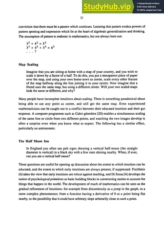 22
conviction that there must be a pattern which continues. Locating that pattern evokes powers of
pattern spotting and expression which lie at the heart of algebraic generalization and thinking.
The assumption of pattern is endemic in mathematics, but not always born out:
32 + 42 = 52
33 + 43 + 53 = 63
... ?
Map Scaling
Imagine that you are sitting at home with a map of your country, and you wish to
scale it down by a factor of a half. To do this, you put a transparent piece of paper
over the map, and using your own home-town as centre, scale every other feature
of the map halfway along the line joining it to your centre. Now imagine that a
friend uses the same map, but using a different centre. Will your two scaled maps
look the same or different, and why?
Many people have incomplete intuitions about scaling. There is something paradoxical about
being able to use any point as centre, and still get the same map. Even experienced
mathematicians can be caught out in a conflict between their educated intuition and their gut
response. A computer programme such as Cabri-geometre [20] enables a simultaneous scaling
of the same line or circle from two different points, and watching the two images develop is
often a surprise even when you know what to expect. The following has a similar effect,
particularly on astronomers:
The Half Moon Inn
In England you often see pub signs showing a vertical half-moon (the straight
diameter is vertical) in a black sky with a few stars shining nearby. When, if ever,
can you see a vertical half-moon?
These questions are useful for opening up discussion about the extent to which intuition can be
educated, and the extent to which early intuitions are always present, if suppressed. Fischbein
[6] takes the view that early intuitions are robust against teaching, and Di Sessa [4] develops the
notion ofpsychologicalprimitives as basic building blocks in constructing stories to account for
things that happen in the world. The development of much of mathematics can be seen as the
gradual refinement of intuitions: for example from discontinuity as a jump in the graph, to a
more complex phenomenon; from a function having a derivative of 0 at a point being flat
nearby, to the possibility that it could have arbitrary slope arbitrarily close to such a point.
 