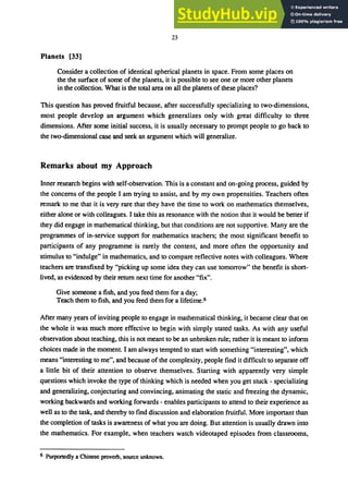 23
Planets [33]
Consider a collection of identical spherical planets in space. From some places on
the the surface of some of the planets, it is possible to see one or more other planets
in the collection. What is the total·area on all the planets of these places?
This question has proved fruitful because, after successfully specializing to two-dimensions,
most people develop an argument which generalizes only with great difficulty to three
dimensions. After some initial success, it is usually necessary to prompt people to go back to
the two-dimensional case and seek an argument which will generalize.
Remarks about my Approach
Inner research begins with self-observation. This is a constant and on-going process, guided by
the concerns of the people I am trying to assist, and by my own propensities. Teachers often
remark to me that it is very rare that they have the time to work on mathematics themselves,
either alone or with colleagues. I take this as resonance with the notion that it would be better if
they did engage in mathematical thinking, but that conditions are not supportive. Many are the
programmes of in-service support for mathematics teachers; the most significant benefit to
participants of any programme is rarely the content, and more often the opportunity and
stimulus to "indulge" in mathematics, and to compare reflective notes with colleagues. Where
teachers are transfixed by "picking up some idea they can use tomorrow" the benefit is short-
lived, as evidenced by their return next time for another "fix".
Give someone a fish, and you feed them for a day;
Teach them to fish, and you feed them for a lifetime.6
After many years of inviting people to engage in mathematical thinking, it became clear that on
the whole it was much more effective to begin with simply stated tasks. As with any useful
observation about teaching, this is not meant to be an unbroken rule; rather it is meant to inform
choices made in the moment. I am always tempted to start with something "interesting", which
means "interesting to me", and because of the complexity, people find it difficult to separate off
a little bit of their attention to observe themselves. Starting with apparently very simple
questions which invoke the type of thinking which is needed when you get stuck - specializing
and generalizing, conjecturing and convincing, animating the static and freezing the dynamic,
working backwards and working forwards - enables participants to attend to their experience as
well as to the task, and thereby to find discussion and elaboration fruitful. More important than
the completion of tasks is awareness of what you are doing. But attention is usually drawn into
the mathematics. For example, when teachers watch videotaped episodes from classrooms,
6 Purportedly a Chinese proverb, source unknown.
 