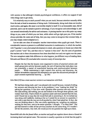 26
with success is that although it breeds psychological confidence, it offers no support if and
when things start to get sticky.
It is relatively easy to catch yourself when you are stuck, because attention naturally drifts
from the task at hand to awareness of being stuck. Unfortunately, being stuck does not involve
much action, and again, this state is not terribly helpful in itself. It is an honourable state, full of
potential, and it can be turned to positive advantage, if you recognize and acknowledge it, and
cast around intentionally for advice and assistance. A passing teacher can at this point say many
things to you, some of which you can hear, while others will go right past you. If the teacher
always provides the same sort of help, then you may come to recognize that constant help, or
you may simply come to depend on it
Let me take one class of examples: teacher interventions when pupils get stuck. There is
considerable interest at present in scaffolded instruction in mathematics, in which the teacher,
with Vygotsky's zone ofproximal development in mind, asks questions to locate just where the
pupil's current "zone" lies, and then tries to "operate in that zone". But the sorts of questions
that teachers ask in these circumstances have been described over and over again over the years.
The new metaphors make little difference to what happens, just different ways of reading them.
Edwards and Mercer [5] concluded after extensive study of transcripts that
Despite the fact that the lessons were organized in terms of practical actions and
small-group joint activity between pupils, the sort of learning that took place was
not essentially a matter of experiential learning and communication between
pupils.... While maintaining a tight control over activity and discourse, the
teacher nevertheless espoused and attempted to act upon the educational principle of
pupil-centred experiential learning ... (p.156)
John Holt [15] has a most succinct version in an interaction with Ruth:
We had been doing math, and I was pleased with myself because, instead of telling
her answers and showing her how to do problems, I was "making her think" by
asking her questions. It was slow work. Question after question met only silence.
She said nothing, did nothing, just sat and looked at me through those glasses, and
waited. Each time, I had to think of a question easier and more pointed than the last,
until I found one so easy that she would feel safe in answering it. So we inched our
way along until suddenly, looking at her as I waited for an answer to a question, I
saw with a start that she was not at all puzzled by what I had asked her. In fact, she
was not thinking about it. She was coolly appraising me, weighing my patience,
waiting for that next, sure-to-be-easier question. I thought, "I've been had!" The
girl had learned to make all her previous teachers do the same thing. If I wouldn't
tell her the answers, very well, she would just let me question her right up to them.
Bauersfeld calls this thefunnel effect, as teacher and pupil are together drawn down a funnel of
increasing detail and special cases. The outcome is usually a question so trivial that the pupil is
 