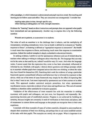 28
effect paradigm, in which treatment is administered and pupil reactions noted. But teaching and
learning do not follow cause-and-effect. They are concurrent not consequential. I consider that
teaching takes place in time, through specific acts,
while learning as taking place over time, through maturation.
Evidence for "learning" based on direct instructions and prompts does not approach what pupils
have internalized and use spontaneously. Another way to express this is by the following
assertion
Wounds are to patients, as assessment is to students.
The value of such an assertion is in the challenge that it induces, and the multiplicity of
interpretation, including contradictory views. Just as health is defined by evaluators as "healthy
response to illness", so learning is defined as "appropriate response to assessment". But health
is much more than response to illness, and learning much more than response to examination
questions. Indeed the medical metaphor is deeply embedded in educational rhetoric.
In seeking evidence, I prefer to wait for spontaneous reference and use of related ideas by
teachers when talking or writing to colleagues about what they do. The language they use may
not be the same as that used by me, indeed I would be wary if it were. And when the language
varies, I cannot assert that the expression they come to has been stimulated, influenced or
informed by me. Similarly with pupils, I distrust direct questions and oblique prompts which
try to ascertain whether pupils have integrated advice into their own thinking. or about the value
they have found for themselves [25]. Searching their work for evidence of using a particular
framework ignores unmanifested influence and behaviour that is informed by exposure to that
advice, while use of the terms of some framework may simply be the effect of expecting that
that is what I want to see. I am more impressed by spontaneous use in later courses or in other
work. This approach renders statistical analysis powerless, but when spontaneous
manifestation occurs, it provides evidence ofreal value and significant use. This sort of external
validation is therefore rather unreliable for evaluative purposes.
Validation of the effectiveness of inner research lies with the researcher in seeking
resonance with pupils and colleagues, not just once, but frequently and repeatedly. Re-
questioning becomes part of established practice. Progress is not achieved by building on
certainty, because insights are constantly in need of verification in fresh times and places, and
of restatement in current idioms and language so that people can recognize them in their own
experience.
I conclude with three examples of types of written materials, designed to assist teachers to
sharpen their awareness of their own thinking, and perhaps then to use some modified version
of the tasks with their pupils. The examples are merely ink on paper. What is important is to
 