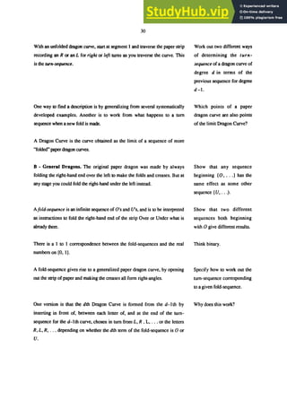 30
With an unfolded dragon curve, start at segment 1 and traverse the paper strip
recording an R or an L for right or left turns as you traverse the curve. This
is the turn-sequence.
One way to find a description is by generalizing from several systematically
developed examples. Another is to work from what happens to a turn
sequence when a new fold is made.
A Dragon Curve is the curve obtained as the limit of a sequence of more
"folded" paper dragon curves.
B - General Dragons. The original paper dragon was made by always
folding the right-hand end over the left to make the folds and creases. But at
any stage you could fold the right-hand under the left instead.
Afold-sequence is an infinite sequence of O's and U's, and is to be interpreted
as instructions to fold the right-hand end of the strip Over or Under what is
already there.
There is a 1 to I correspondence between the fold-sequences and the real
numbers on [0, I].
A fold-sequence gives rise to a generalized paper dragon curve, by opening
out the strip of paper and making the creases all form right-angles.
One version is that the dth Dragon Curve is formed from the d-I th by
inserting in front of, between each letter of, and at the end of the tum-
sequence for the d-Ith curve, chosen in tum from L, R , L, ... or the letters
R, L, R, ... depending on whether the dth term of the fold-sequence is 0 or
U.
Work out two different ways
of determining the turn-
sequence of a dragon curve of
degree d in terms of the
previous sequence for degree
d-J.
Which points of a paper
dragon curve are also points
of the limit Dragon Curve?
Show that any sequence
beginning (0, ...J has the
same effect as some other
sequence (U, ...).
Show that two different
sequences both beginning
with 0 give different results.
Think binary.
Specify how to work out the
tum-sequence corresponding
to a given fold-sequence.
Why does this work?
 