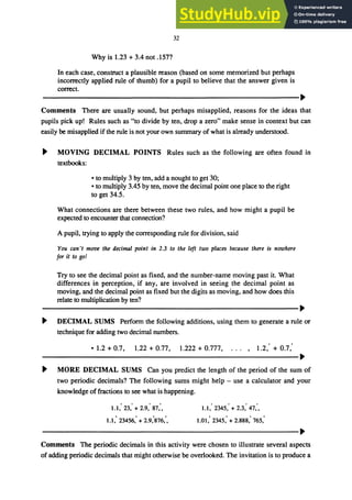 32
Why is 1.23 + 3.4 not .157?
In each case, construct a plausible reason (based on some memorized but perhaps
incorrectly applied rule of thumb) for a pupil to believe that the answer given is
correct.
ＭＭＭＭＭＭＭＭＭＭＭＭＭＭＭＭＭＭＭＭＭＭＭＭＭＭＭＭＭＭＭＭＭＭＭＭＭＭＭＭＭＭＭＭＭＭＭＭＭｾ＠
Comments There are usually sound, but perhaps misapplied, reasons for the ideas that
pupils pick up! Rules such as "to divide by ten, drop a zero" make sense in context but can
easily be misapplied if the rule is not your own summary of what is already understood.
ｾ＠ MOVING DECIMAL POINTS Rules such as the following are often found in
textbooks:
• to multiply 3 by ten, add a nought to get 30;
• to multiply 3.45 by ten, move the decimal point one place to the right
to get 34.5.
What connections are there between these two rules, and how might a pupil be
expected to encounter that connection?
A pupil, trying to apply the corresponding rule for division, said
You can't move the decimal pOint in 2.3 to the left two places because there is nowhere
for it to go!
Try to see the decimal point as fixed, and the number-name moving past it. What
differences in perception, if any, are involved in seeing the decimal point as
moving, and the decimal point as fixed but the digits as moving, and how does this
relate to multiplication by ten?
ＭＭＭＭＭＭＭＭＭＭＭＭＭＭＭＭＭＭＭＭＭＭＭＭＭＭＭＭＭＭＭＭＭＭＭＭＭＭＭＭＭＭＭＭＭＭＭＭＭｾ＠
ｾ＠ DECIMAL SUMS Perform the following additions, using them to generate a rule or
technique for adding two decimal numbers.
• 1.2 + 0.7, 1.22 + 0.77, 1.222 + 0.777, 1.2,' + 0.7:
ＭＭＭＭＭＭＭＭＭＭＭＭＭＭＭＭＭＭＭＭＭＭＭＭＭＭＭＭＭＭＭＭＭＭＭＭＭＭＭＭＭＭＭＭＭＭＭＭＭＭＭｾ＠
ｾ＠ MORE DECIMAL SUMS Can you predict the length of the period of the sum of
two periodic decimals? The following sums might help - use a calculator and your
knowledge offractions to see what is happening.
1.1: 23: + 2.9: 87:, 1.1: 2345: + 2.3: 47:,
1.1: 23456: + 2.9:876:. 1.01: 2345: + 2.888: 765:
ＭＭＭＭＭＭＭＭＭＭＭＭＭＭＭＭＭＭＭＭＭＭＭＭＭＭＭＭＭＭＭＭＭＭＭＭＭＭＭＭＭＭＭＭＭＭＭＭＭＭＭｾ＠
Comments The periodic decimals in this activity were chosen to illustrate several aspects
of adding periodic decimals that might othelWise be overlooked. The invitation is to produce a
 