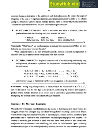 33
complete theory or description ofthe addition of such decimal numbers. To predict the length of
the period of the sum of two periodic decimals, specialize systematically in order to see what is
going on. (Question: Can you have a periodic decimal-name in which the period is infinite?)
You can also convert to fractions and then convert back again of course.
ｾ＠ SAME AND DIFFERENT What is the same, and what is different, about the
products in each of the following rows, and between the rows?
• three 2s, thirty 20s
• thirty-four 12s,
three 20s,
thirty-four 1.2s, three point four 1.2s
ＭＭＭＭＭＭＭＭＭＭＭＭＭＭＭＭＭＭＭＭＭＭＭＭＭＭＭＭＭＭＭＭＭＭＭＭＭＭＭＭＭＭＭＭＭＭＭＭＭｾ＠
Comments What "rules" are pupils expected to deduce from such patterns? How are they
helped to see connections between the rules?
When a decimal-name is the only or major name of a number available, multiplication of
decimals turns out to be much more complicated even than addition.
ｾ＠ DECIMAL PRODUCTS Begin to carry out each of the following products by long
multiplication, in order to experience the uncertainties inherent in multiplying infinite
decimal-names.
• 0.3 x 1.5, 0.33 x 1.5, 0.333 x 1.5,
• 0.3 x 0.3, 0.33 x 0.33, 0.333 x 0.333,
·1.2 x 0.8, 1.22 x 0.81, 1.222 x 0.818,
0.3: x 1.5
0.3: x 0.3:
1.2: x 0.8:1:
Use your knowledge of fractions to verify what is suggested by the calculator.
ＭＭＭＭＭＭＭＭＭＭＭＭＭＭＭＭＭＭＭＭＭＭＭＭＭＭＭＭＭＭＭＭＭＭＭＭＭＭＭＭＭＭＭＭＭＭＭＭＭｾ＠
Comments Using long multiplication, at what point in the calculation of 1.2,' x 0.8,""
can you be sure of even the first digit in the product? Just finding the first non-zero digit in a
product of two periodic decimals is not always easy if you confine yourself to some rule for
multiplying the decimal-names witlwUl converting to fractions.
Example C: Worked Examples
One difficulty with neatly recorded solutions by experts is that many pupils never realize the
struggles which even an expert may have been through before reaching a conclusion. That is
why I stress being mathematical with and in front of pupils. Mason, Burton, and Stacey [24]
presented a kind of"resolution with commentary" which has proved popular with students. The
attempt is made to give evidence of dead ends and fresh starts, mistakes and corrections,
conjectures which tum out to need modifying, and so on. In a similar vein, Open University
tutors are encouraged to run technique bashing sessions, in which the tutor works on questions
 