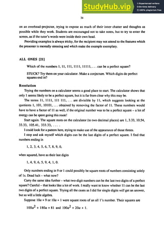 34
on an overhead-projector, trying to expose as much of their inner chatter and thoughts as
possible while they work. Students are encouraged not to take notes, but to try to enter the
screen, as if the tutor's words were inside their own head.
Providing examples is always tricky, for the recipient may not attend to the features which
the presenter is mentally stressing and which make the example exemplary.
ALL ONES [21]
Which of the numbers 1, 11, 111, 1111, 11111, ... can be a perfect square?
STUCK? Try them on your calculator. Make a conjecture. Which digits do perfect
squares end in?
Resolution
Trying the numbers on a calculator seems a good place to start. The calculator shows that
only 1 seems likely to be a perfect square, but it is far from clear why this may be.
The terms 11, 1111, 111 111, ... are divisible by 11, which suggests looking at the
quotients 1, 101, 10101, ... obtained by removing the factor of 11. These numbers would
have to have a factor of 11 as well, if the original number was to be a perfect square - a lot of
energy can be spent going this route!
Start again. The square roots on the calculator (to two decimal places) are 1, 3.33, 10.54,
33.33, 105.41, 333.33, ....
I could look for a pattern here, trying to make use of the appearance of those threes.
I stop and ask myself which digits can be the last digits of a perfect square. I find that
numbers ending in
1,2,3,4,5,6,7,8,9,0,
when squared, have as their last digits
1, 4, 9, 6, 5, 9, 4, 1, O.
Only numbers ending in 9 or 1 could possibly be square roots of numbers consisting solely
of Is. Dead halt - what now?
Carry the same idea further - what two-digit numbers can be the last two digits of a perfect
square? Careful- that looks like a lot of work. I really want to know whether 11 can be the last
two digits of a perfect square. Trying all the cases as I did for single digits will get an answer,
but so will a little algebra.
Suppose lOa + 9 or lOa + 1 were square roots of an all 1's number. Their squares are
100a2 + 180a + 81 and lOOa2 + 20a + 1.
 