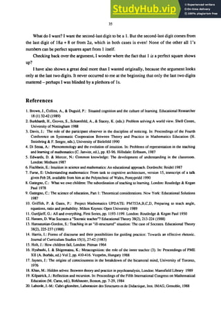 35
What do I want? I want the second-last digit to be a 1. But the second-last digit comes from
the last digit of 18a + 8 or from 2a, which in both cases is even! None of the other all 1's
numbers can be perfect squares apart from 1 itself.
Checking back over the argument, I wonder where the fact that 1 is a perfect square shows
up?
I have also shown a great deal more than I wanted originally, because the argument looks
only at the last two digits. It never occurred to me at the beginning that only the last two digits
mattered - perhaps I was blinded by a plethora of 1s.
References
1. Brown, J., Collins, A., & Duguid, P.: Situated cognition and the culture of learning. Educational Researcher
18 (1) 3242 (1989)
2. Burkhardt, H., Groves, S., Schoenfeld, A., & Stacey, K. (eds.): Problem solving:A world view. Shell Centre,
University of Nottingham 1988
3. Davis, J.: The role of the participant observer in the discipline of noticing. In: Proceedings of the Fourth
Conference on Systematic Cooperation Between Theory and Practice in Mathematics Education (H.
Steinbring & F. Seeger, eds.), University of Bielefeld 1990
4. Di Sessa, A.: Phenomenology and the evolution of intuition. In: Problems of representation in the teaching
and learning of mathematics (C. Janvier, ed.), pp. 83-96. Hillsdale: Erlbaum, 1987
5. Edwards, D. & Mercer, N.: Common knowledge: The development of understanding in the classroom.
London: Methuen 1987
6. Fischbein, E.: Intuition in science and mathematics: An educational approach. Dordrecht: Reidel 1987
7. Furse, E: Understanding mathematics: From task to cognitive architecture, version 15, transcript of a talk
given Feb 28, available from him at the Polytechnic of Wales, Pontypridd 1990
8. Gattegno, C.: What we owe children: The subordination of teaching to learning. London: Routledge & Kegan
Paul 1978
9. Gattegno, c.: The science of education, Part 1: Theoretical considerations. New York: Educational Solutions
1987
10. Griffith, P. & Gates, P.: Project Mathematics UPDATE: PM753A,B,C,D, Preparing to teach angle,
equations, ratio and probability. Milton Keynes: Open University 1989
11. Gurdjieff, G.: All and everything, First Series, pp. 1193-1199. London: Routledge & Kegan Paul 1950
12. Hansen, D. Was Socrates a "Socratic teacher"? Educational Theory 38(2), 213-224 (1988)
13. Haroutunian-Gordon, S.: Teaching in an "ill-structured" situation: The case of Socrates. Educational Theory
38(2), 225-237 (1988)
14. Harris, I.: Forms of discourse and their possibilities for guiding practice: Towards an effective rhetoric.
Journal of Curriculum Studies 15(1),2742 (1983)
15. Holt, J.: How children fail, London: Pitman 1964
16. Hyabashi, I. & Shigematsu, K.: Metacognilion: the role of the inner teacher (3). In: Proceedings of PME
XII (A. Borbas, ed.) Vol 2, pp. 410416. Vezprem, Hungary 1988
17. Jaynes, J.: The origins of consciousness in the breakdown of the bicameral mind, University of Toronto,
1976
18. Khan, M.: Hidden selves: Between theory and practice in psychoanalysis, London: Maresfield Library 1989
19. Kilpatrick, J.: Reflection and recursion. In: Proceedings of the Fifth International Congress on Mathematical
Education (M. Carss, ed.), Birkhauser, Boston, pp. 7-29, 1984
20. Laborde, J.-M.: Cabri-goometre, Laboratoire des Structures et de Didactique, Ins!. IMAG, Grenoble, 1988
 